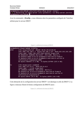 Boumaiza Rabeb
Chebbah Rihab M2SSICE 2016/2017
Avec la commande « ifconfig », nous obtenons alors les paramètres configurés de l’interface
utilisée pour le serveur DHCP.
Figure 9 - vérification du réseau de DHCP1
Cette démarche de la configuration du serveur DHCP 1 est identique à celle du DHCP 2. La
figure ci-dessous illustre la bonne configuration du DHCP2 aussi :
Figure 10 - vérification du réseau de DHCP2
 