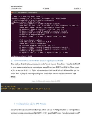 Boumaiza Rabeb
Chebbah Rihab M2SSICE 2016/2017
2.3 Fonctionnement du serveur DHCP 1 avec la topologie sous GNS3
Tout au long de cette phase, nous avons tout d’abord importé 2 machines virtuelles de GNS3
et nous les avons attachés au commutateur auquel le serveur DHCP est déjà lié. Nous avons
activé le serveur DHCP. La figure suivante montre l’adresse IP allouée à la machine qui est
inclus dans la plage d’adressage configurée. Cette étape est due avec la commande « ip
dhcp».
Figure 11- Adresse de la machine cliente du DHCP
3. Configuration du serveur DNS Primaire
Le service DNS (Domain Name Service) est un service TCP/IP permettant la correspondance
entre un nom de domaine qualifié (FQDN : Fully Qualified Domain Name) et une adresse IP.
 