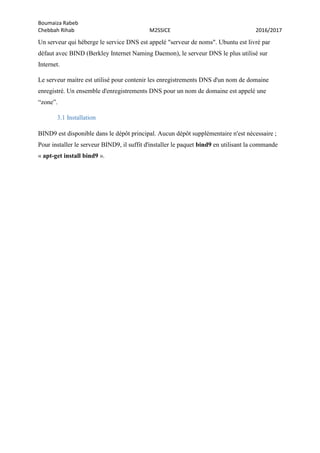 Boumaiza Rabeb
Chebbah Rihab M2SSICE 2016/2017
Un serveur qui héberge le service DNS est appelé "serveur de noms". Ubuntu est livré par
défaut avec BIND (Berkley Internet Naming Daemon), le serveur DNS le plus utilisé sur
Internet.
Le serveur maitre est utilisé pour contenir les enregistrements DNS d'un nom de domaine
enregistré. Un ensemble d'enregistrements DNS pour un nom de domaine est appelé une
“zone”.
3.1 Installation
BIND9 est disponible dans le dépôt principal. Aucun dépôt supplémentaire n'est nécessaire ;
Pour installer le serveur BIND9, il suffit d'installer le paquet bind9 en utilisant la commande
« apt-get install bind9 ».
 