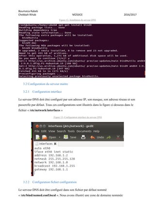 Boumaiza Rabeb
Chebbah Rihab M2SSICE 2016/2017
Figure 12- Installation du serveur DNS
3.2 Configuration du serveur maitre
3.2.1 Configuration interface
Le serveur DNS doit être configuré par son adresse IP, son masque, son adresse réseau et son
passerelle par défaut. Tous ces configurations sont illustrés dans la figure ci-dessous dans le
fichier « /etc/network/interfaces »
Figure 13- Configuration interface du serveur DNS
3.2.2 Configuration fichier configuration
Le serveur DNS doit être configuré dans son fichier par défaut nommé
« /etc/bind/named.conf.local ». Nous avons illustré une zone de domaine nommée
 