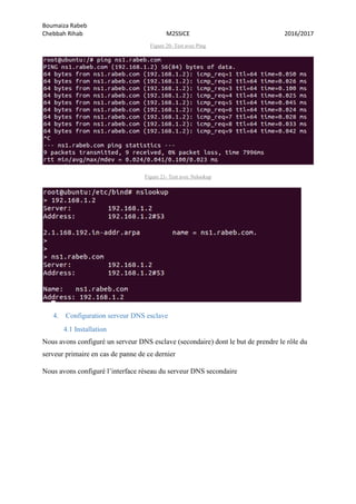 Boumaiza Rabeb
Chebbah Rihab M2SSICE 2016/2017
Figure 20- Test avec Ping
Figure 21- Test avec Nslookup
4. Configuration serveur DNS esclave
4.1 Installation
Nous avons configuré un serveur DNS esclave (secondaire) dont le but de prendre le rôle du
serveur primaire en cas de panne de ce dernier
Nous avons configuré l’interface réseau du serveur DNS secondaire
 