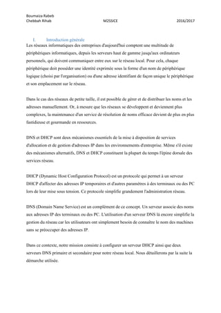Boumaiza Rabeb
Chebbah Rihab M2SSICE 2016/2017
I. Introduction générale
Les réseaux informatiques des entreprises d'aujourd'hui comptent une multitude de
périphériques informatiques, depuis les serveurs haut de gamme jusqu'aux ordinateurs
personnels, qui doivent communiquer entre eux sur le réseau local. Pour cela, chaque
périphérique doit posséder une identité exprimée sous la forme d'un nom de périphérique
logique (choisi par l'organisation) ou d'une adresse identifiant de façon unique le périphérique
et son emplacement sur le réseau.
Dans le cas des réseaux de petite taille, il est possible de gérer et de distribuer les noms et les
adresses manuellement. Or, à mesure que les réseaux se développent et deviennent plus
complexes, la maintenance d'un service de résolution de noms efficace devient de plus en plus
fastidieuse et gourmande en ressources.
DNS et DHCP sont deux mécanismes essentiels de la mise à disposition de services
d'allocation et de gestion d'adresses IP dans les environnements d'entreprise. Même s'il existe
des mécanismes alternatifs, DNS et DHCP constituent la plupart du temps l'épine dorsale des
services réseau.
DHCP (Dynamic Host Configuration Protocol) est un protocole qui permet à un serveur
DHCP d'affecter des adresses IP temporaires et d'autres paramètres à des terminaux ou des PC
lors de leur mise sous tension. Ce protocole simplifie grandement l'administration réseau.
DNS (Domain Name Service) est un complément de ce concept. Un serveur associe des noms
aux adresses IP des terminaux ou des PC. L'utilisation d'un serveur DNS là encore simplifie la
gestion du réseau car les utilisateurs ont simplement besoin de connaître le nom des machines
sans se préoccuper des adresses IP.
Dans ce contexte, notre mission consiste à configurer un serveur DHCP ainsi que deux
serveurs DNS primaire et secondaire pour notre réseau local. Nous détaillerons par la suite la
démarche utilisée.
 