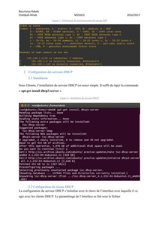 Boumaiza Rabeb
Chebbah Rihab M2SSICE 2016/2017
Figure 3- Vérification du fonctionnement du routage RIP
2. Configuration des serveurs DHCP
2.1 Installation
Sous Ubuntu, l’installation du serveur DHCP est assez simple. Il suffit de taper la commande
« apt-get install dhcp3-server »
Figure 4 - Installation du serveur DHCP
2.2 Configuration du réseau DHCP
La configuration du serveur DHCP s’initialise avec le choix de l’interface avec laquelle il va
agir avec les clients DHCP. Le paramétrage de l’interface se fait sous le fichier
 