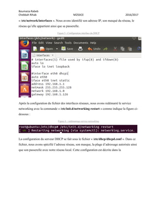 Boumaiza Rabeb
Chebbah Rihab M2SSICE 2016/2017
« /etc/network/interfaces ». Nous avons identifié son adresse IP, son masqué du réseau, le
réseau qu’elle appartient ainsi que sa passerelle.
Figure 5 - Configuration interface du DHCP
Après la configuration du fichier des interfaces réseaux, nous avons redémarré le service
networking avec la commande « /etc/init.d/networking restart » comme indique la figure ci-
dessous :
Figure 6 – redémarrage service networking
La configuration du serveur DHCP se fait sous le fichier « /etc/dhcp/dhcpd.conf ». Dans ce
fichier, nous avons spécifié l’adresse réseau, son masque, la plage d’adressage autorisée ainsi
que son passerelle avec notre réseau local. Cette configuration est décrite dans la
 