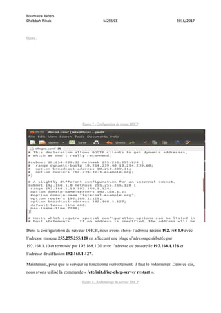 Boumaiza Rabeb
Chebbah Rihab M2SSICE 2016/2017
Figure .
Figure 7 - Configuration du réseau DHCP
Dans la configuration du serveur DHCP, nous avons choisi l’adresse réseau 192.168.1.0 avec
l’adresse masque 255.255.255.128 en affectant une plage d’adressage débutée par
192.168.1.10 et terminée par 192.168.1.20 avec l’adresse de passerelle 192.168.1.126 et
l’adresse de diffusion 192.168.1.127.
Maintenant, pour que le serveur se fonctionne correctement, il faut le redémarrer. Dans ce cas,
nous avons utilisé la commande « /etc/init.d/isc-dhcp-server restart ».
Figure 8 - Redémarrage du serveur DHCP
 