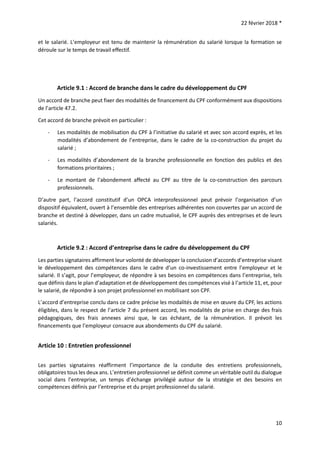 22 février 2018 *
10
et le salarié. L’employeur est tenu de maintenir la rémunération du salarié lorsque la formation se
déroule sur le temps de travail effectif.
Article 9.1 : Accord de branche dans le cadre du développement du CPF
Un accord de branche peut fixer des modalités de financement du CPF conformément aux dispositions
de l’article 47.2.
Cet accord de branche prévoit en particulier :
- Les modalités de mobilisation du CPF à l’initiative du salarié et avec son accord exprès, et les
modalités d’abondement de l’entreprise, dans le cadre de la co-construction du projet du
salarié ;
- Les modalités d’abondement de la branche professionnelle en fonction des publics et des
formations prioritaires ;
- Le montant de l’abondement affecté au CPF au titre de la co-construction des parcours
professionnels.
D’autre part, l’accord constitutif d’un OPCA interprofessionnel peut prévoir l’organisation d’un
dispositif équivalent, ouvert à l’ensemble des entreprises adhérentes non couvertes par un accord de
branche et destiné à développer, dans un cadre mutualisé, le CPF auprès des entreprises et de leurs
salariés.
Article 9.2 : Accord d’entreprise dans le cadre du développement du CPF
Les parties signataires affirment leur volonté de développer la conclusion d’accords d’entreprise visant
le développement des compétences dans le cadre d’un co-investissement entre l’employeur et le
salarié. Il s’agit, pour l’employeur, de répondre à ses besoins en compétences dans l’entreprise, tels
que définis dans le plan d’adaptation et de développement des compétences visé à l’article 11, et, pour
le salarié, de répondre à son projet professionnel en mobilisant son CPF.
L’accord d’entreprise conclu dans ce cadre précise les modalités de mise en œuvre du CPF, les actions
éligibles, dans le respect de l’article 7 du présent accord, les modalités de prise en charge des frais
pédagogiques, des frais annexes ainsi que, le cas échéant, de la rémunération. Il prévoit les
financements que l’employeur consacre aux abondements du CPF du salarié.
Article 10 : Entretien professionnel
Les parties signataires réaffirment l’importance de la conduite des entretiens professionnels,
obligatoires tous les deux ans. L’entretien professionnel se définit comme un véritable outil du dialogue
social dans l’entreprise, un temps d’échange privilégié autour de la stratégie et des besoins en
compétences définis par l’entreprise et du projet professionnel du salarié.
 