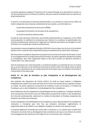 22 février 2018 *
11
Les parties signataires soulignent l’importance de ce temps d’échange et la nécessité de le réaliser au
sein de l’entreprise dans les meilleures conditions, afin que le salarié en bénéficie dans le cadre de son
projet professionnel.
A cette fin, il est demandé aux branches professionnelles, le cas échéant au travers de leur OPCA, de
mettre à disposition des entreprises à destination de leurs salariés, une information sur :
- Les données prospectives fournies par les OPMQ ;
- Le passeport d’orientation, de formation et de compétences ;
- Le conseil en évolution professionnelle.
Au-delà de cette nécessaire information, les branches professionnelles en s’appuyant sur leur OPCA
communiqueront et outilleront les entreprises pour favoriser les conditions de généralisation des
entretiens professionnels notamment en apportant une attention particulière aux managers et à leur
formation sur la conduite des entretiens professionnels.
Les partenaires sociaux ont également décidé en 2013 de la mise en place, tous les 6 ans, d’un entretien
destiné à faire un état des lieux récapitulatif du parcours professionnel du salarié dans l’entreprise.
Afin de prendre en compte les dispositions du présent accord concernant l’action de formation, le droit
à l’accompagnement et le compte personnel de formation, les parties signataires décident de prendre
en considération, dans l’état récapitulatif réalisé au bout des 6 années, les éléments énumérés à
l’article L6315-1 du code du travail.
Dans les entreprises d’au moins 50 salariés, si le relevé de situation sur la période de 6 ans ne recense
pas au moins 2 éléments sur les 3 éléments mentionnés à l’article L.6315-1 du code du travail, le salarié
bénéficie d’un abondement de son compte personnel de formation dans les conditions énumérées à
l’article L6323-13 du même code.
Article 11 : Du plan de formation au plan d’adaptation et de développement des
compétences
Sans préjudice des dispositions de l’article L.6321-1 du Code du travail relatives à l’obligation
d’adaptation des salariés à leur poste de travail et de s’assurer du maintien de leur capacité à occuper
un emploi, les parties signataires conviennent de remplacer le plan de formation, à l’initiative de
l’employeur, par un plan d’adaptation et de développement des compétences.
Dans l’élaboration du plan d’adaptation et de développement des compétences, l’employeur bénéficie
de la connaissance des données issues de l’Observatoire prospectif des métiers et des qualifications
de la branche professionnelle, notamment en matière de description et d’analyse prospective des
évolutions des métiers de l’entreprise.
Ce plan d’adaptation et de développement des compétences a pour objet de préparer les compétences
nécessaires à l’entreprise pour faire face aux évolutions techniques, réglementaires et
organisationnelles et de satisfaire à son obligation d’adapter les salariés à leur poste de travail.
Il comprend également l’ensemble des actions liées à l’évolution ou au maintien dans l’emploi dans
l’entreprise, les actions liées au développement des compétences ainsi que, le cas échéant, les actions
d’accompagnement des salariés qui font l’objet d’une co-construction avec l’entreprise.
 