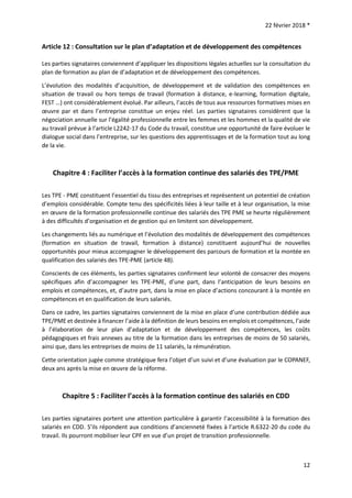 22 février 2018 *
12
Article 12 : Consultation sur le plan d’adaptation et de développement des compétences
Les parties signataires conviennent d’appliquer les dispositions légales actuelles sur la consultation du
plan de formation au plan de d’adaptation et de développement des compétences.
L’évolution des modalités d’acquisition, de développement et de validation des compétences en
situation de travail ou hors temps de travail (formation à distance, e-learning, formation digitale,
FEST …) ont considérablement évolué. Par ailleurs, l’accès de tous aux ressources formatives mises en
œuvre par et dans l’entreprise constitue un enjeu réel. Les parties signataires considèrent que la
négociation annuelle sur l’égalité professionnelle entre les femmes et les hommes et la qualité de vie
au travail prévue à l’article L2242-17 du Code du travail, constitue une opportunité de faire évoluer le
dialogue social dans l’entreprise, sur les questions des apprentissages et de la formation tout au long
de la vie.
Chapitre 4 : Faciliter l’accès à la formation continue des salariés des TPE/PME
Les TPE - PME constituent l’essentiel du tissu des entreprises et représentent un potentiel de création
d’emplois considérable. Compte tenu des spécificités liées à leur taille et à leur organisation, la mise
en œuvre de la formation professionnelle continue des salariés des TPE PME se heurte régulièrement
à des difficultés d’organisation et de gestion qui en limitent son développement.
Les changements liés au numérique et l’évolution des modalités de développement des compétences
(formation en situation de travail, formation à distance) constituent aujourd’hui de nouvelles
opportunités pour mieux accompagner le développement des parcours de formation et la montée en
qualification des salariés des TPE-PME (article 48).
Conscients de ces éléments, les parties signataires confirment leur volonté de consacrer des moyens
spécifiques afin d’accompagner les TPE-PME, d’une part, dans l’anticipation de leurs besoins en
emplois et compétences, et, d’autre part, dans la mise en place d’actions concourant à la montée en
compétences et en qualification de leurs salariés.
Dans ce cadre, les parties signataires conviennent de la mise en place d’une contribution dédiée aux
TPE/PME et destinée à financer l’aide à la définition de leurs besoins en emplois et compétences, l’aide
à l’élaboration de leur plan d’adaptation et de développement des compétences, les coûts
pédagogiques et frais annexes au titre de la formation dans les entreprises de moins de 50 salariés,
ainsi que, dans les entreprises de moins de 11 salariés, la rémunération.
Cette orientation jugée comme stratégique fera l’objet d’un suivi et d’une évaluation par le COPANEF,
deux ans après la mise en œuvre de la réforme.
Chapitre 5 : Faciliter l’accès à la formation continue des salariés en CDD
Les parties signataires portent une attention particulière à garantir l’accessibilité à la formation des
salariés en CDD. S’ils répondent aux conditions d’ancienneté fixées à l’article R.6322-20 du code du
travail. Ils pourront mobiliser leur CPF en vue d’un projet de transition professionnelle.
 