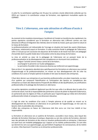 22 février 2018 *
13
A cette fin, la contribution spécifique de 1% pour les contrats à durée déterminée collectée par les
OPCA qui s’ajoute à la contribution unique de formation, sera également mutualisée auprès du
COPANEF.
Titre 2. L’alternance, une voie attractive et efficace d’accès à
l’emploi
Au moment où les mutations économiques s’accélèrent et l’emploi se transforme plus rapidement, les
parties signataires considèrent que la formation en alternance doit s’affirmer comme une voie
attractive et efficace d’intégration des individus dans le monde du travail, quels que soient la nature et
le niveau de formation.
La professionnalisation est indissociable de l’ancrage en situation de travail des savoirs (théoriques,
techniques, relationnels) acquis en formation. Si cette conviction fonde la pédagogie de l’alternance,
celle-ci n’est pas qu’une succession de séquences de formation et de travail mais bien une pédagogie
d’ensemble dont la qualité réside dans l’articulation entre les deux temps de formation.
La mise en activité au cœur de la pédagogie de l’alternance est un puissant levier de la
professionnalisation et du développement des compétences en réunissant trois conditions :
- intégrer l’activité comme moteur central de la formation ;
- accompagner la personne sur le plan pédagogique ;
- lui permettre d’accéder à des ressources diverses qui renforcent son apprentissage.
Dans ce titre 2, les signataires abordent plus spécifiquement les formations en alternance sous contrat
d’apprentissage et de professionnalisation, en misant sur leur développement afin de créer les
conditions d’un accès à l’emploi optimal et durable en lien avec les besoins des entreprises.
Il faut donc donner aux entreprises et aux branches professionnelles une place importante, au cœur
d’un système qui comprend l’identification et l’anticipation des besoins en compétences des
entreprises au travers des Observatoires Prospectifs des Métiers et des Qualifications, les certifications
professionnelles et le pilotage des formations en alternance.
Les parties signataires considèrent également que dès lors que celle-ci se déroule dans le cadre d’un
contrat de travail, il est de la responsabilité des partenaires sociaux de piloter le dispositif d’alternance,
en partenariat avec les régions et l’Etat, en particulier pour l’apprentissage qui relève de la formation
professionnelle initiale et comporte une dimension éducative.
Il s’agit de créer les conditions d’un accès à l’emploi pérenne et de qualité en misant sur le
développement des formations en alternance et en particulier de l’apprentissage, en lien avec les
besoins réels et prévisibles des entreprises.
L’effort des entreprises en faveur de l’alternance doit être accru car c’est leur intérêt et leur
responsabilité.
La formation en alternance est un système de formation, accessible à tout niveau, dans lequel des
périodes de formation théorique et pratique, dispensées au sein des centres de formation, alternent
avec des périodes de formation et des mises en situation professionnelle en entreprise. L’alternance
est avant tout une modalité pédagogique qui s’appuie sur les réalités professionnelles. Ce sont elles
qui donnent du sens aux apprentissages, qui permettent d’appliquer les connaissances, de les mettre
en action. Elles favorisent l’insertion ou la réinsertion professionnelle.
 
