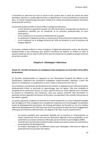 22 février 2018 *
14
La formation en alternance est mise en œuvre le plus souvent dans le cadre de contrats de travail
spécifiques, destinés à un public déterminé avec un objectif précis. Ils sont actuellement au nombre de
deux : le contrat d’apprentissage (formation initiale) et le contrat de professionnalisation (formation
professionnelle continue).
Les branches professionnelles se voient confier la politique d’alternance :
- en leur donnant la capacité de soutenir une offre de formation correspondant aux besoins en
compétences identifiés par les entreprises et les branches professionnelles via leurs
observatoires ;
- en les mobilisant sur les missions d’amélioration de la qualité ;
- en substituant à l’approche actuelle, un mécanisme de financement plus simple et plus lisible ;
- en les impliquant sur le maillage territorial de l’offre de formation au sein du processus de
dialogue régional.
Ce nouveau contexte renforce le niveau d’exigence à l’égard des partenaires sociaux, des branches
professionnelles et des entreprises pour garantir l’excellence du système. Ils mettent en place le
système qualité qui mesure, dans les CFA comme dans les entreprises, les progrès accomplis et permet
de les faire connaître.
Chapitre 6 : Développer l’alternance
Article 13 : Corréler les besoins en compétences des entreprises sur le territoire et les offres
de formation
Les branches professionnelles en s'appuyant sur leur Observatoire Prospectif des Métiers et des
Qualifications, établissent des orientations stratégiques emploi-formation, élaborées à partir des
besoins en compétences, en qualifications, à court, moyen et long termes (voir titre 3).
Ces orientations sont déclinées territorialement afin d'éclairer le déploiement de l'offre de formation
professionnelle initiale, en particulier en apprentissage, dans les régions. Elles sont compilées et
analysées par les partenaires sociaux, au niveau national comme au niveau régional, pour consolider
les besoins en compétences des entreprises, dans tous secteurs d’activité. Elles permettent en
particulier de faire apparaître des besoins de formation correspondant à des activités transversales et
des métiers supports.
Les parties signataires soulignent la nécessité d’un travail collaboratif sur la base d’objectifs partagés
avec les Régions et l’Etat, eu égard à leurs compétences respectives afin d’accompagner les politiques
locales de développement économique. Cet échange périodique est formalisé au sein d’un Schéma
régional de développement de l’alternance (voir titre 4) qui présente les états des lieux et engagements
réciproques des branches professionnelles, des Régions et de l’Etat, à savoir respectivement :
- Les besoins qualitatifs voire quantitatifs identifiés par les branches et l’interprofession au
niveau national (voir titre 4) ainsi que leur déclinaison régionale si elle est disponible, en les
confrontant aux analyses de besoins effectuées par les branches et par les Régions (OREF).
- L’état des lieux des formations professionnelles initiales sous statuts scolaire et universitaire et
les perspectives de développement
- Les moyens développés par les différents acteurs pour développer l’alternance en région et
particulièrement la promotion des métiers
 