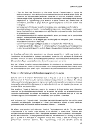 22 février 2018 *
15
- L’état des lieux des formations en alternance (contrat d’apprentissage et contrat de
professionnalisation) dans la région (liste d’établissements et spécialités et en particulier les
formations aux métiers supports) et les taux d’insertion à la sortie des différentes formations
- Les rôles respectifs des régions et des branches et les moyens pour mettre en place des actions
préparatoires à l’apprentissage pour maîtriser le socle commun des connaissances et
compétences, consolider le projet du futur apprenti et préparer sa mise en relation avec
l’entreprise
- Les ressources mobilisées par les partenaires sociaux pour accompagner ces formations
- Les problématiques territoriales éventuelles (désenclavement ; désertification ; reconversion
lourde…) qui justifient un accompagnement spécifique des centres de formation dans le cadre
de la politique territoriale ;
- Les moyens mobilisés par les Régions pour aider les jeunes, notamment sur les questions de
transport, d’hébergement et de restauration
- Les moyens mobilisés par les Régions pour accompagner les entreprises (aides financières)
dans le développement de l’alternance
- Les moyens mobilisés par les Régions au titre du financement des infrastructures
- La fixation conjointe des indicateurs de suivi et en particulier l’évolution du nombre de contrats
en alternance, en distinguant les contrats d’apprentissage et contrats de professionnalisation.
Les branches professionnelles apporteront une réponse appropriée et rapide aux besoins en
compétences des entreprises en finançant de nouvelles formations, tout en veillant à assurer une
cohérence nationale par le suivi d’une cartographie dynamique sectorielle des formations conduisant
à leurs métiers. Toute session de formation démarrée sera menée à son terme.
Pour que l'offre de formation corresponde aux besoins de compétences des entreprises, l’implication
des partenaires sociaux dans la co-construction des certifications professionnelles est accentuée, selon
des modalités définies dans le titre 3 pour la refondation du système de certification professionnelle.
Article 14 : Information, orientation et accompagnement des jeunes
Dans le cadre de la mission d’orientation tout au long de la vie et du Schéma régional de
développement de l’alternance, les branches professionnelles participent aux initiatives des acteurs
régionaux de l'orientation pour que ceux-ci proposent les formations en alternance au même titre que
les autres formations initiales. Cette voie de formation doit devenir une voie à part entière, ouvrant sur
une diversité de parcours possibles.
Pour améliorer l’image de l’alternance auprès des jeunes et de leurs familles, une information
objectivée sur les débouchés des formations, sur la manière d’y accéder, sur la pédagogie mise en
œuvre et le déroulement notamment en entreprise, doit être systématisée pour que le choix de
l’apprentissage soit considéré comme une voie efficace pour se former à un métier.
Pour faciliter l'accès à l’information sur l’alternance aux jeunes et aux entreprises, une plateforme de
l’alternance est développée, sous l’égide du COPANEF, pour mettre en relation en temps réel et en
proximité les offres de contrats et de formation et les candidats à l’alternance.
Par ailleurs, une attention particulière sera portée à l’accompagnement, par les CFA, des maîtres
d’apprentissage et des tuteurs. La participation de ces derniers à la formation de l’alternant rend
indispensable un dialogue renforcé entre l’entreprise et le CFA et la mise à disposition d’outils adaptés.
Au-delà de l’orientation, l’accompagnement des alternants est déterminant tout au long du parcours
pour la qualité de la formation et l’intégration réussie dans l’emploi. Il doit être réalisé par des
professionnels clairement identifiés. Pour l’apprentissage, c’est une véritable chaine de
 