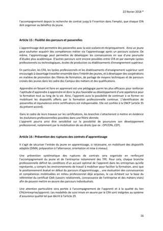 22 février 2018 *
16
l’accompagnement depuis la recherche de contrat jusqu’à l’insertion dans l’emploi, que chaque CFA
doit organiser au bénéfice du jeune.
Article 15 : Fluidité des parcours et passerelles
L’apprentissage doit permettre des passerelles avec la voie scolaire et réciproquement. Ainsi un jeune
peut souhaiter acquérir des compétences métier via l’apprentissage après un parcours scolaire. De
même, l’apprentissage peut permettre de développer les connaissances en vue d’une poursuite
d’études plus académique. D'autres parcours sont encore possibles entre CFA et par exemple Lycées
professionnels ou technologiques, écoles de production ou établissements d'enseignement supérieur.
En particulier, les CFA, les lycées professionnels et les établissements d’enseignement supérieur sont
encouragés à davantage travailler ensemble dans l'intérêt des jeunes, et à développer des coopérations
en matière de promotion des filières de formation, de partage de moyens techniques et de parcours
croisés des jeunes dans les cadre des Campus des métiers et des qualifications.
Apprendre en faisant et faire en apprenant est une pédagogie parmi les plus efficaces pour renforcer
l’aptitude d’apprendre à apprendre et donc la plus favorable au développement d’une appétence pour
la formation tout au long de la vie. Ainsi, l'apprenti aura la possibilité de continuer à se former en
mobilisant les dispositifs offerts par la formation professionnelle continue. L’identification de
passerelles et équivalence entre certifications est indispensable. Elle est confiée à la CNCP (article 35
du présent accord).
Dans le cadre de leurs travaux sur les certifications, les branches s’attacheront à mettre en évidence
les évolutions professionnelles possibles dans une filière donnée.
L'apprenti pourra ainsi être sensibilisé sur la possibilité de poursuivre son développement
professionnel, notamment par la mobilisation de ses droits (par ex : CPF/CPA, CEP).
Article 16 : Prévention des ruptures des contrats d’apprentissage
Il s’agit de sécuriser l’entrée du jeune en apprentissage, si nécessaire, en mobilisant des dispositifs
adaptés (DIMA, préparation à l’alternance, orientation et mise à niveau).
Une prévention systématique des ruptures de contrats sera organisée en renforçant
l’accompagnement du jeune et de l’entreprise notamment des TPE. Pour cela, chaque branche
professionnelle définit les conditions d’un accueil optimal de l’apprenti dans les entreprises qu’elle
représente, y compris les environnements de travail à mobiliser pour faciliter la formation, ainsi que
le positionnement évalué en début du parcours d’apprentissage, , une évaluation des connaissances
et compétences mobilisables en milieu professionnel déjà acquises, le cas échéant sur la base du
référentiel du certificat CléA (savoirs relationnels, connaissance de l’entreprise et des métiers visés)
afin de pouvoir mettre en œuvre des parcours individualisés.
Une attention particulière sera portée à l’accompagnement de l’apprenti et à la qualité du lien
CFA/entreprise/apprenti. Les modalités de suivi mises en œuvre par le CFA sont intégrées au système
d’assurance qualité tel que décrit à l’article 29.
 