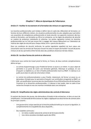 22 février 2018 *
17
Chapitre 7 : Mise en dynamique de l’alternance
Article 17 : Faciliter le recrutement et la formation des mineurs en apprentissage
Les branches professionnelles sont invitées à définir dans le cadre des référentiels de formation, en
fonction de leurs différents métiers, les situations professionnelles les plus adaptées pour permettre
une acquisition de compétences professionnelle en toute sécurité. Les apprentis recevront, dès leur
entrée en formation, une formation au CFA et en entreprise, sur les règles de prévention de sécurité
en matière de protection individuelle et collective. Les parties signataires incitent les branches
professionnelles qui ne l’ont pas encore fait, à engager des travaux débouchant sur l’attestation de
maîtrise des règles de sécurité pour chaque métier, tel le « permis de sécurité ».
Dans ces conditions de sécurité renforcée, les parties signataires appellent de leurs vœux une
concertation avec les services de l'Etat pour trouver les voies et moyens de faciliter l’accueil de jeunes
mineurs et de leur permettre d’être formés dans des conditions d’exercice réel des métiers.
Article 18 : Les deux formes de contrat en alternance
L’alternance sous contrat de travail prend la forme, en France, de deux contrats complémentaires
définis tel que :
- Le contrat d’apprentissage a pour finalité de former un jeune à un métier. Il a pour objet de
permettre à un jeune de suivre une formation générale, théorique et pratique, en vue
d’acquérir un diplôme ou un titre à finalité professionnelle inscrit au RNCP. Il s’adresse à un
public jeune dans le cadre de la formation initiale.
- Le contrat de professionnalisation a pour finalité, notamment, de former un jeune ou un
demandeur d’emploi pour lui permettre d’acquérir une certification enregistrée au RNCP, un
CQP, une qualification reconnue dans les classifications d’une CCN de Branche afin de favoriser
l'insertion et la réinsertion professionnelles. Il s’adresse à tout public, dans le cadre d’une
recherche d’emploi et vise une insertion immédiate dans une entreprise.
Article 19 : Simplification des règles administratives des contrats d’alternance
En partant des besoins des jeunes, des demandeurs d’emploi et des entreprises, et dans un souci de
simplification, il est demandé de faire évoluer les règles s’appliquant aux deux formes de contrats selon
les principes suivants :
- Une gouvernance unique exercée par la branche professionnelle qui en assure la régulation, la
complémentarité et la traçabilité des deux dispositifs ;
- Des modalités communes :
 Un même modèle national de contrat et de formulaire (Cerfa)
 Une même procédure de dépôt auprès des OPCA
 