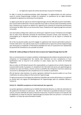 22 février 2018 *
18
 Un régime de rupture de contrat sécurisé pour le jeune et l’entreprise.
En effet, le contrat de professionnalisation obéit davantage à la règlementation de droit commun
quand le contrat d’apprentissage multiplie les exceptions. La coexistence de ces règles distinctes
complexifie la signature du contrat pour les entreprises.
Le régime particulier de rupture du contrat d’apprentissage crée des difficultés souvent irréversibles :
pour le jeune dont la démission n’est pas autorisée et qui subit un mauvais choix d’orientation comme
pour l’entreprise qui ne pourra se séparer d’un apprenti qu’en saisissant le Conseil des prud’hommes
en formation de référé. Dans un cas comme dans l’autre, l’expérience de l’apprentissage sera rarement
renouvelée.
Une sécurisation juridique des ruptures du contrat pour l’apprenti et pour l’entreprise est envisagée
dans le cadre d’une démarche concertée de réorientation (nouveau contrat, autre formation…) et
accompagnée par le dispositif de médiation qui sera généralisé en cas de rupture à l’initiative de
l’apprenti.
De ce fait, les pouvoirs publics pourront engager la suppression des mesures particulières prévues à
l’article L 6222-18 al. 2 du code du travail, tout en conditionnant la rupture du contrat d’apprentissage
pour faute grave ou inaptitude à l’intervention préalable d’un tiers en la personne d’un représentant
du personnel de l’entreprise ou du conseiller du salarié.
Article 20 : Cadre juridique et fiscal de mise en œuvre de l’apprentissage dans les CFA
Dans un environnement en mutation accélérée, le développement de relations de partenariat avec les
entreprises et l’accompagnement des salariés dans l’évolution de leurs compétences et leurs
qualifications tout au long de la vie constitue un enjeu majeur pour les centres de formation
d’apprentis.
Dans ce cadre, les CFA doivent pouvoir être responsabilisés sur la gestion de leur activité, disposer de
la personnalité morale et proposer, en complément de la formation des jeunes par apprentissage qui
constitue leur cœur de métiers, d’autres services au bénéfice des entreprises et de leurs salariés qui
concourent au développement des compétences et à la montée en qualification.
Afin de favoriser cette évolution, les parties signataires sollicitent les pouvoirs publics en vue d’une
modification du cadre juridique et fiscal actuel de l’apprentissage
Il s’agit aussi de passer d’une logique de subvention d’équilibre des centres de formation à un paiement
au contrat dans une logique de développement de l’apprentissage selon les modalités définies à
l’article 23.
Article 21 : Mobilité européenne et internationale des apprentis
Les parties signataires souhaitent que la mobilité internationale devienne un critère de valorisation et
de qualité de la formation en alternance. Elle offre à l’alternant la possibilité de découvrir d’autres
cultures, d’autres méthodes de travail, et favorise l’autonomie, l’ouverture d’esprit, et la maturité. Elle
est également un moyen de valoriser l’apprentissage qui propose dans son parcours « un Erasmus de
l’apprenti » à l’instar des autres formations initiales.
 