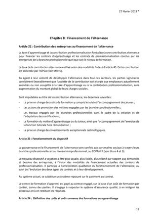 22 février 2018 *
19
Chapitre 8 : Financement de l’alternance
Article 22 : Contribution des entreprises au financement de l’alternance
La taxe d’apprentissage et la contribution professionnalisation font place à une contribution alternance
pour financer les contrats d’apprentissage et les contrats de professionnalisation conclus par les
entreprises de la branche professionnelle quel que soit le niveau de formation.
Le taux de la contribution alternance est fixé selon des modalités fixées à l’article 45. Cette contribution
est collectée par l'OPCA (voir titre 5).
Eu égard à leur volonté de développer l’alternance dans tous les secteurs, les parties signataires
considèrent favorablement que l’assiette de la contribution soit élargie aux employeurs actuellement
exonérés ou non assujettis à la taxe d’apprentissage ou à la contribution professionnalisation, sans
augmentation du montant global de leurs charges sociales.
Sont imputables au titre de la contribution alternance, les dépenses suivantes :
- La prise en charge des coûts de formation y compris le suivi et l’accompagnement des jeunes ;
- Les actions de promotion des métiers engagées par les branches professionnelles ;
- Les travaux engagés par les branches professionnelles dans le cadre de la création et de
l’adaptation des certifications ;
- La formation du maître d’apprentissage ou du tuteur, ainsi que l’accompagnement de l’exercice de
la fonction tutorale hors rémunération ;
- La prise en charge des investissements exceptionnels technologiques.
Article 23 : Fonctionnement du dispositif
La gouvernance et le financement de l’alternance sont confiés aux partenaires sociaux à travers leurs
branches professionnelles et au niveau interprofessionnel, au COPANEF (voir titres 4 et 5).
Le nouveau dispositif a vocation à être plus souple, plus lisible, plus réactif par rapport aux demandes
et besoins des entreprises, à l’instar des modalités de financement actuelles des contrats de
professionnalisation. Il participe à l’amélioration qualitative du fonctionnement de l’alternance, au
suivi de l’évolution des deux types de contrats et à leur développement.
Au système actuel, se substitue un système reposant sur le paiement au contrat.
Le centre de formation d’apprenti est payé au contrat engagé, sur la base d’un coût de formation par
contrat, connu des parties. Il s’engage à respecter le système d’assurance qualité, à en intégrer les
processus et à en restituer les résultats.
Article 24 : Définition des coûts et coûts annexes des formations en apprentissage
 