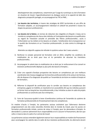 22 février 2018 *
2
développement des compétences, notamment par l’usage du numérique ou de la formation
en situation de travail, l’approfondissement du dialogue social et la capacité de bâtir des
diagnostics prospectifs partagés, en accompagnant les TPE et PME ;
 Les besoins des territoires, à travers des stratégies de GPEC territoriales et une offre de
formation adaptée, un accompagnement individuel et collectif de proximité à toutes les
étapes du parcours professionnel ;
 Les besoins de la Nation, en termes de réduction des inégalités et d’équité. L’enjeu est la
montée en compétences de chacun des individus et l’anticipation des besoins en qualification
au regard de l’évolution actuelle et prévisible des filières professionnelles ; accès à
l’information sur les métiers et les besoins en emploi ; l’amélioration de la transparence sur
la qualité des formations et sur l’insertion professionnelle ; la lutte contre le chômage de
masse.
Atteindre ces objectifs suppose de refonder le système autour des 5 axes suivants :
1) Renforcer le compte personnel de formation créé en 2013, simplifier les conditions de
mobilisation de ce droit pour tous et lui permettre de sécuriser les transitions
professionnelles ;
2) Accompagner le salarié dans la mobilisation de ce droit par le renforcement d’un conseil en
évolution professionnelle déployé au plus près des bassins d’emplois ;
3) Créer une capacité d’analyse prospective des besoins en compétences par une meilleure
coordination des travaux engagés par les branches professionnelles et les acteurs territoriaux,
afin de disposer d’un diagnostic de qualité sur l’ensemble du territoire en matière d’emploi et
de formation ;
4) Réformer le dispositif de certification pour le corréler aux besoins en compétences des
entreprises, gagner en lisibilité, en réactivité et en accessibilité afin que les individus puissent
se former tout au long de leur vie professionnelle, à leur initiative ou dans le cadre de projets
professionnels co-construits avec leur entreprise ;
5) Faire de l’assurance-qualité le levier d’amélioration continue de l’ensemble du système de
formation professionnelle et d’investissement dans les compétences.
En matière d’accès à l’emploi, les partenaires sociaux souhaitent que l’alternance devienne
progressivement une des voies naturelles d’entrée dans le monde du travail, pour les jeunes en
formation professionnelle initiale, comme de retour à l’emploi, pour les demandeurs d’emploi. Ils
demandent à y exercer pleinement leurs responsabilités et en à assurer le financement, dès lors que
celle-ci s’exerce dans le cadre d’un contrat de travail.
Les partenaires sociaux entendent également exercer leurs responsabilités en matière de financement
pour accompagner les salariés dans le cadre de leur évolution professionnelle, les alternants durant
 