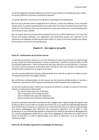22 février 2018 *
21
Les parties signataires décident d’affecter 0,21 % de la masse salariale, à la péréquation pour mettre
en œuvre la réforme et sécuriser l’ensemble du dispositif.
Les parties signataires conviennent d’une gestion en dynamique de la péréquation.
Dès la fin de la première année d’application de la réforme, un bilan sera effectué, et sera reconduit
chaque année. Le système de péréquation mis en place selon les termes du présent accord, devra faire
l’objet d’un suivi financier précis avec les partenaires sociaux pour tendre vers un taux de péréquation
de 0.17% de la masse salariale.
Dans le respect absolu du principe de financement de tous les contrats d’alternance, et à l’issue des
travaux d’un groupe technique, une négociation entre partenaires sociaux sera organisée sur les
mécanismes de régulation incitatifs pouvant être établis sur la base à la fois des excédents de collecte
des branches et du mécanisme de péréquation.
Chapitre 9 : Une exigence de qualité
Article 27 : Renforcement de la fonction tutorale
L’importance du tutorat en alternance, qu’il soit réalisé dans le cadre d’une formation en apprentissage
ou sous contrat de professionnalisation, n’est plus à démontrer. Il conforte l’entreprise dans son rôle
d’«entreprise apprenante ». Outre la transmission des savoir-faire et le suivi de l’alternant, il contribue
à la mise en œuvre de parcours de formation dans l’entreprise mais aussi à évaluer les compétences
professionnelles acquises tout au long de la formation.
Il est de la responsabilité des branches professionnelles de se saisir de ce sujet et de mettre en place
les dispositifs permettant les progrès attendus.
Des certifications professionnelles ont été conçues par des branches professionnelles et inscrites à
l’inventaire, notamment le CCPI Tutorat en entreprise et le CCPI Evaluation des compétences.
Les branches professionnelles incitent leurs entreprises à prendre en compte et à valoriser la fonction
tutorale en reconnaissant cette activité :
- Par une formation et/ou une certification
- Dans l’organisation de la charge de travail
- Dans la validation des acquis de l’expérience
- Dans les perspectives d’évolution professionnelle
Les parties signataires demandent aux branches qui s’engagent dans l’apprentissage, de négocier dans
les deux ans dans le cas où elles ne l’auraient pas encore fait, sur la qualité de l’apprentissage attendue
dans le CFA et dans l’entreprise, et notamment sur la formation des tuteurs et maîtres d’apprentissage
à la relation pédagogique avec l’alternant. Elles proposeront également, d’ici fin 2018, un socle
d’indicateurs et une méthodologie globale et notamment les éléments permettant le développement
des contrats pédagogiques établis dans le cadre d’une pédagogie de l’alternance de qualité entre le
centre de formation, le maître d’apprentissage ou le tuteur et l’alternant, ou le cas échéant son
représentant légal.
Article 28 : De véritables organisations et pédagogie de l’alternance
 