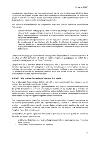 22 février 2018 *
22
La préparation des diplômes et titres professionnels par la voie de l’alternance bénéficie d’une
organisation pédagogique adaptée, prenant en compte la participation de l’entreprise. Par ailleurs des
projets de formation sur mesure doivent pouvoir être construits à partir des référentiels d’activités et
de compétences élaborés par les branches professionnelles.
Pour renforcer le développement des compétences, il faut aller plus loin en matière d’ingénierie de
l’alternance :
- Dans sa dimension pédagogique qui doit couvrir les deux temps du parcours de formation :
mieux articuler les apprentissages en centre de formation et en situation de travail y compris
dans la programmation des contenus de la formation qui doit prendre en compte l’activité et
les rythmes de l’entreprise.
- Dans sa dimension organisationnelle avec des modules de formation correspondant aux blocs
de compétences des certifications afin de faciliter la définition de parcours individuels
(favoriser les entrées et sorties différenciées) et la capitalisation des blocs de compétences
acquis (pour obtenir une certification professionnelle) et dans certains cas d’adapter les durées
de formation.
L’alternance doit s’appuyer plus fortement sur l’acquisition de compétences en situation de travail. A
cet effet, un effort particulier est porté en matière d’ingénierie pédagogique en renfort de la
coopération pédagogique entre le CFA et l’entreprise.
L’organisation de la formation bénéficie de souplesse, avec la possibilité d’équilibrer le temps de
formation de l’apprenti entre entreprise et centre de formation, pour pouvoir utiliser les plateaux
techniques des entreprises, en respectant les critères de qualité établis par la branche professionnelle.
Les plateaux techniques des entreprises pourront aussi être utilisés en vue de l’évaluation des
acquisitions en situation professionnelle réelle.
Article 29 : Mise en place d’un système d’assurance de la qualité
Pour se développer l’apprentissage doit être attractif. La communication doit donc s’appuyer sur des
résultats dont la fiabilité est totalement établie.
C’est la raison pour laquelle les parties signataires se fixent deux objectifs complémentaires en matière
de qualité de l’alternance : donner une meilleure visibilité sur les résultats de la formation en
alternance et garantir un processus de qualité tout au long de la formation. Au sein du COPANEF, les
parties signataires s’accordent sur des indicateurs pour assurer le suivi et le pilotage global du dispositif
alternance en distinguant l’apprentissage et la professionnalisation.
Pour répondre au premier objectif, un système conçu par les partenaires sociaux est mis en œuvre par
les branches professionnelles (article 38). Il permet le recueil, l’analyse et la diffusion de données
précises et comparables concernant les contrats d’apprentissage conclus (évolution du nombre de
contrats, taux d’abandon, causes de rupture des contrats, taux de réussite, taux d’insertion dans
l’emploi à l’issue de la formation, …).
En second lieu, les parties signataires définissent un processus d’assurance qualité des centres de
formation qui portera notamment sur :
- La démarche de dialogue avec les branches professionnelles et les entreprises pour l’ouverture
d’une formation
- Le dispositif d’accompagnement des apprentis
 