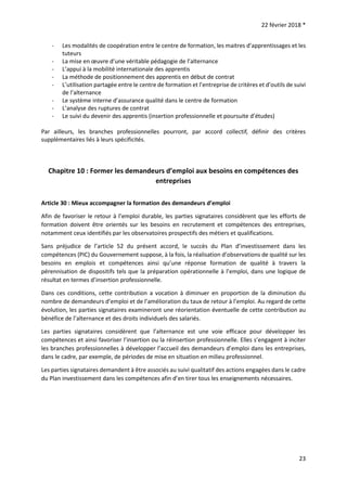 22 février 2018 *
23
- Les modalités de coopération entre le centre de formation, les maitres d’apprentissages et les
tuteurs
- La mise en œuvre d’une véritable pédagogie de l’alternance
- L’appui à la mobilité internationale des apprentis
- La méthode de positionnement des apprentis en début de contrat
- L’utilisation partagée entre le centre de formation et l’entreprise de critères et d’outils de suivi
de l’alternance
- Le système interne d’assurance qualité dans le centre de formation
- L’analyse des ruptures de contrat
- Le suivi du devenir des apprentis (insertion professionnelle et poursuite d’études)
Par ailleurs, les branches professionnelles pourront, par accord collectif, définir des critères
supplémentaires liés à leurs spécificités.
Chapitre 10 : Former les demandeurs d’emploi aux besoins en compétences des
entreprises
Article 30 : Mieux accompagner la formation des demandeurs d’emploi
Afin de favoriser le retour à l’emploi durable, les parties signataires considèrent que les efforts de
formation doivent être orientés sur les besoins en recrutement et compétences des entreprises,
notamment ceux identifiés par les observatoires prospectifs des métiers et qualifications.
Sans préjudice de l’article 52 du présent accord, le succès du Plan d’investissement dans les
compétences (PIC) du Gouvernement suppose, à la fois, la réalisation d’observations de qualité sur les
besoins en emplois et compétences ainsi qu’une réponse formation de qualité à travers la
pérennisation de dispositifs tels que la préparation opérationnelle à l’emploi, dans une logique de
résultat en termes d’insertion professionnelle.
Dans ces conditions, cette contribution a vocation à diminuer en proportion de la diminution du
nombre de demandeurs d’emploi et de l’amélioration du taux de retour à l’emploi. Au regard de cette
évolution, les parties signataires examineront une réorientation éventuelle de cette contribution au
bénéfice de l’alternance et des droits individuels des salariés.
Les parties signataires considèrent que l’alternance est une voie efficace pour développer les
compétences et ainsi favoriser l’insertion ou la réinsertion professionnelle. Elles s’engagent à inciter
les branches professionnelles à développer l’accueil des demandeurs d’emploi dans les entreprises,
dans le cadre, par exemple, de périodes de mise en situation en milieu professionnel.
Les parties signataires demandent à être associés au suivi qualitatif des actions engagées dans le cadre
du Plan investissement dans les compétences afin d’en tirer tous les enseignements nécessaires.
 