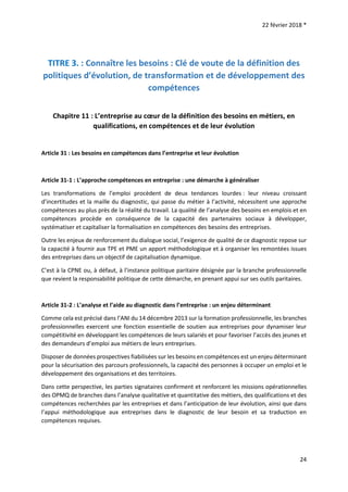 22 février 2018 *
24
TITRE 3. : Connaître les besoins : Clé de voute de la définition des
politiques d’évolution, de transformation et de développement des
compétences
Chapitre 11 : L’entreprise au cœur de la définition des besoins en métiers, en
qualifications, en compétences et de leur évolution
Article 31 : Les besoins en compétences dans l’entreprise et leur évolution
Article 31-1 : L’approche compétences en entreprise : une démarche à généraliser
Les transformations de l’emploi procèdent de deux tendances lourdes : leur niveau croissant
d’incertitudes et la maille du diagnostic, qui passe du métier à l’activité, nécessitent une approche
compétences au plus près de la réalité du travail. La qualité de l’analyse des besoins en emplois et en
compétences procède en conséquence de la capacité des partenaires sociaux à développer,
systématiser et capitaliser la formalisation en compétences des besoins des entreprises.
Outre les enjeux de renforcement du dialogue social, l’exigence de qualité de ce diagnostic repose sur
la capacité à fournir aux TPE et PME un apport méthodologique et à organiser les remontées issues
des entreprises dans un objectif de capitalisation dynamique.
C’est à la CPNE ou, à défaut, à l’instance politique paritaire désignée par la branche professionnelle
que revient la responsabilité politique de cette démarche, en prenant appui sur ses outils paritaires.
Article 31-2 : L’analyse et l’aide au diagnostic dans l’entreprise : un enjeu déterminant
Comme cela est précisé dans l’ANI du 14 décembre 2013 sur la formation professionnelle, les branches
professionnelles exercent une fonction essentielle de soutien aux entreprises pour dynamiser leur
compétitivité en développant les compétences de leurs salariés et pour favoriser l’accès des jeunes et
des demandeurs d’emploi aux métiers de leurs entreprises.
Disposer de données prospectives fiabilisées sur les besoins en compétences est un enjeu déterminant
pour la sécurisation des parcours professionnels, la capacité des personnes à occuper un emploi et le
développement des organisations et des territoires.
Dans cette perspective, les parties signataires confirment et renforcent les missions opérationnelles
des OPMQ de branches dans l’analyse qualitative et quantitative des métiers, des qualifications et des
compétences recherchées par les entreprises et dans l’anticipation de leur évolution, ainsi que dans
l’appui méthodologique aux entreprises dans le diagnostic de leur besoin et sa traduction en
compétences requises.
 