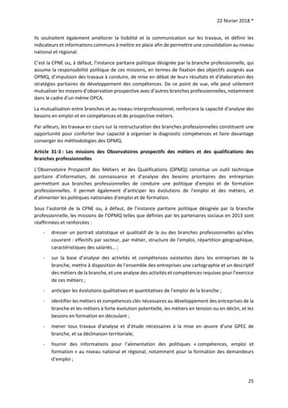 22 février 2018 *
25
Ils souhaitent également améliorer la lisibilité et la communication sur les travaux, et définir les
indicateurs et informations communs à mettre en place afin de permettre une consolidation au niveau
national et régional.
C’est la CPNE ou, à défaut, l’instance paritaire politique désignée par la branche professionnelle, qui
assume la responsabilité politique de ces missions, en termes de fixation des objectifs assignés aux
OPMQ, d’impulsion des travaux à conduire, de mise en débat de leurs résultats et d’élaboration des
stratégies paritaires de développement des compétences. De ce point de vue, elle peut utilement
mutualiser les moyens d’observation prospective avec d’autres branches professionnelles, notamment
dans le cadre d’un même OPCA.
La mutualisation entre branches et au niveau interprofessionnel, renforcera la capacité d’analyse des
besoins en emploi et en compétences et de prospective métiers.
Par ailleurs, les travaux en cours sur la restructuration des branches professionnelles constituent une
opportunité pour conforter leur capacité à organiser le diagnostic compétences et faire davantage
converger les méthodologies des OPMQ.
Article 31-3 : Les missions des Observatoires prospectifs des métiers et des qualifications des
branches professionnelles
L’Observatoire Prospectif des Métiers et des Qualifications (OPMQ) constitue un outil technique
paritaire d’information, de connaissance et d’analyse des besoins prioritaires des entreprises
permettant aux branches professionnelles de conduire une politique d’emploi et de formation
professionnelles. Il permet également d’anticiper les évolutions de l’emploi et des métiers, et
d’alimenter les politiques nationales d’emploi et de formation.
Sous l’autorité de la CPNE ou, à défaut, de l’instance paritaire politique désignée par la branche
professionnelle, les missions de l’OPMQ telles que définies par les partenaires sociaux en 2013 sont
réaffirmées et renforcées :
- dresser un portrait statistique et qualitatif de la ou des branches professionnelles qu’elles
couvrent : effectifs par secteur, par métier, structure de l’emploi, répartition géographique,
caractéristiques des salariés… ;
- sur la base d’analyse des activités et compétences existantes dans les entreprises de la
branche, mettre à disposition de l’ensemble des entreprises une cartographie et un descriptif
des métiers de la branche, et une analyse des activités et compétences requises pour l’exercice
de ces métiers ;
- anticiper les évolutions qualitatives et quantitatives de l’emploi de la branche ;
- identifier les métiers et compétences clés nécessaires au développement des entreprises de la
branche et les métiers à forte évolution potentielle, les métiers en tension ou en déclin, et les
besoins en formation en découlant ;
- mener tous travaux d’analyse et d’étude nécessaires à la mise en œuvre d’une GPEC de
branche, et sa déclinaison territoriale;
- fournir des informations pour l’alimentation des politiques « compétences, emploi et
formation » au niveau national et régional, notamment pour la formation des demandeurs
d’emploi ;
 