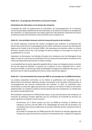 22 février 2018 *
27
Article 31-5 : Un partage des informations au service de l’emploi
Destinataires des informations sur les besoins des entreprises
L’ensemble des actifs, les professionnels de l’orientation, de l’accompagnement, de la formation
comme les prescripteurs bénéficient de cette information sur les besoins en emploi et en compétences
des entreprises. Un travail particulier sera réalisé auprès des relais pertinents notamment les acteurs
et parties prenantes de l’orientation et de la formation tout au long de la vie.
Article 32 : Une corrélation nécessaire entre les travaux de branche et des territoires
Les conseils régionaux consacrent des moyens conséquents pour améliorer la connaissance des
besoins dans les territoires et le développement de la GPEC, notamment au travers des observatoires
régionaux de l’emploi et de la formation (OREF). Des dynamiques très positives créées sur certains
territoires, peuvent donner lieu à des partages de bonnes pratiques et encourager les acteurs du
quadripartisme à s’en saisir.
Cependant, les thématiques, les méthodes d’analyse et les indicateurs sont très hétérogènes d’une
région à l’autre et il existe peu de coordination entre les travaux des observatoires territoriaux et les
travaux des observatoires de branche en matière d’emploi.
Le saut qualitatif que les parties signataires appellent de leurs vœux sur le diagnostic passe en premier
lieu par des enjeux de méthode. Le premier vise à organiser la mise à disposition de la « data »
pertinente et fiable. Le second a pour objet de développer une logique de mobilisation des acteurs, en
particulier dans le cadre du quadripartisme tant au niveau national que régional.
Article 32-1 : Une harmonisation des travaux des OREF et une synergie avec les OPMQ de branches
Les analyses prospectives territoriales sur les métiers et qualifications sont essentielles pour la
détermination des politiques régionales d'emploi, d'orientation et de formation professionnelles et
l’accompagnement des parcours professionnels des individus. En effet, les spécificités socio-
économiques au niveau des régions peuvent avoir un impact sur les métiers, l’emploi et la formation
professionnelle. Les mutations actuelles ou futures peuvent avoir des conséquences sur l’emploi dans
des bassins d’emploi déterminés.
Afin d’améliorer la pertinence et l’efficacité des travaux, au plus près des besoins des entreprises, et
d’articuler les politiques d’emploi régionales avec les orientations de l’ensemble du territoire, les
parties signataires considèrent comme essentiel :
- d’harmoniser, de la même manière que pour les OPMQ de branches, la définition des
indicateurs communs clés des OREF et les méthodologies de travail afin de permettre une
consolidation des travaux et déterminer les priorités nationales d’action (notamment dans le
cadre du PIC) ;
- de travailler en synergie avec les OPMQ sectoriels afin d’éclairer les données régionales avec
l’analyse des enjeux et des besoins sectoriels et interprofessionnels. L’objectif est d’apporter
 