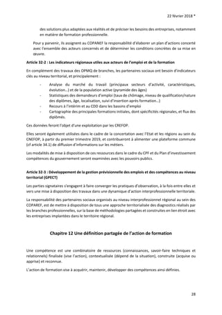 22 février 2018 *
28
des solutions plus adaptées aux réalités et de préciser les besoins des entreprises, notamment
en matière de formation professionnelle.
Pour y parvenir, ils assignent au COPANEF la responsabilité d’élaborer un plan d’actions concerté
avec l’ensemble des acteurs concernés et de déterminer les conditions concrètes de sa mise en
œuvre.
Article 32-2 : Les indicateurs régionaux utiles aux acteurs de l’emploi et de la formation
En complément des travaux des OPMQ de branches, les partenaires sociaux ont besoin d’indicateurs
clés au niveau territorial, et principalement :
- Analyse du marché du travail (principaux secteurs d’activité, caractéristiques,
évolution…) et de la population active (pyramide des âges)
- Statistiques des demandeurs d’emploi (taux de chômage, niveau de qualification/nature
des diplômes, âge, localisation, suivi d’insertion après formation…)
- Recours à l’intérim et au CDD dans les bassins d’emploi
- Cartographie des principales formations initiales, dont spécificités régionales, et flux des
diplômés.
Ces données feront l’objet d’une exploitation par les CREFOP.
Elles seront également utilisées dans le cadre de la concertation avec l’Etat et les régions au sein du
CNEFOP, à partir du premier trimestre 2019, et contribueront à alimenter une plateforme commune
(cf article 34.1) de diffusion d’informations sur les métiers.
Les modalités de mise à disposition de ces ressources dans le cadre du CPF et du Plan d’investissement
compétences du gouvernement seront examinées avec les pouvoirs publics.
Article 32-3 : Développement de la gestion prévisionnelle des emplois et des compétences au niveau
territorial (GPECT)
Les parties signataires s’engagent à faire converger les pratiques d’observation, à la fois entre elles et
vers une mise à disposition des travaux dans une dynamique d’action interprofessionnelle territoriale.
La responsabilité des partenaires sociaux organisés au niveau interprofessionnel régional au sein des
COPAREF, est de mettre à disposition de tous une approche territorialisée des diagnostics réalisés par
les branches professionnelles, sur la base de méthodologies partagées et construites en lien étroit avec
les entreprises implantées dans le territoire régional.
Chapitre 12 Une définition partagée de l’action de formation
Une compétence est une combinatoire de ressources (connaissances, savoir-faire techniques et
relationnels) finalisée (vise l’action), contextualisée (dépend de la situation), construite (acquise ou
apprise) et reconnue.
L’action de formation vise à acquérir, maintenir, développer des compétences ainsi définies.
 