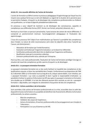 22 février 2018 *
29
Article 33 : Une nouvelle définition de l’action de formation
L’action de formation se définit comme le processus pédagogique d’apprentissage par lequel tous les
moyens sous quelque forme que ce soit sont déployés au regard de la situation de la personne pour
lui permettre d’adapter, d’acquérir ou de développer des compétences professionnelles ou d’obtenir
une qualification, sur la base d’objectifs préalablement déterminés.
Ce processus a pour objectif de maintenir ou de développer des connaissances, capacités et
compétences sous différentes formes (FEST, formel, non formel, présentiel, distanciel, etc..).
Ponctuel ou inscrit dans un parcours personnalisé, il peut associer des actions de nature différentes. Il
comprend un positionnement éventuel, l’accompagnement pédagogique et l’évaluation des
apprentissages.
L’issue de ce processus fait l’objet d’une matérialisation qui favorise la portabilité des compétences
dans l’emploi. La nature de cette reconnaissance varie selon les objectifs visés et/ou l’autorité qui
l’assure, soit distinctement :
- Attestation de formation par l’entité formatrice,
- Evaluation sommative par l’organisme évaluateur, sur la base d’un référentiel,
- Certification professionnelle (dont titre et diplôme) par l’organisme certificateur,
- Qualification visée par la convention collective,
- Evolution professionnelle et/ou salariale par l’entreprise.
Parce qu’elle a une visée professionnelle, l’évaluation de l’action de formation privilégie l’ancrage en
situation de travail des compétences qu’elle a permis d’acquérir ou de développer.
Article 33-1 : Le passeport orientation-formation
Le passeport orientation-formation est un des outils facilitant la traçabilité des compétences et des
qualifications acquises, et donc leur portabilité dans l’emploi. Conformément aux dispositions de l’ANI
du 5 décembre 2003 sur la formation tout au long de la vie, chaque salarié établit, à son initiative, son
« passeport formation » qui reste sa propriété et dont il garde la responsabilité d'utilisation. La
possibilité d’utiliser le système d’information du CPF pour gérer le passeport orientation et formation
sera étudiée par le COPANEF. A la liste des éléments pouvant être recensés au sein du « passeport
formation » déjà établie, sont intégrées les attestations d’acquisition de bloc de compétences.
Article 33-2 : Actions assimilées à de la formation
Sont assimilées à des actions de formation professionnelle et à ce titre, accessibles dans le cadre des
dispositifs d’accès à la formation et susceptibles de bénéficier des financements affectés à la formation
professionnelle, les actions suivantes :
- Bilan de compétences ;
- Validation des acquis de l’expérience ;
- Actions d’orientation, d’insertion professionnelle et d’accompagnement vers l’emploi et
l’alternance ;
- Participation à un jury d’examen ou de VAE.
 