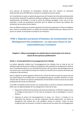 22 février 2018 *
3
leurs parcours de formation, les demandeurs d’emploi dans leur insertion ou réinsertion
professionnelle et les TPE-PME dans la montée en compétences de leurs salariés.
Sur l’ensemble de ces sujets, le système de gouvernance de l’emploi et de la formation professionnelle
doit permettre de garantir la qualité des politiques publiques et paritaires d’emploi et de formation
professionnelle, de procéder à la mise en œuvre de politiques partagées, à leur suivi et à leur
évaluation, et enfin aux ajustements nécessaires pour les adapter aux besoins des individus, des
entreprises, des territoires et de la Nation.
Dans ces différents domaines, les parties signataires formulent des propositions à l’Etat et aux Régions
pour construire ensemble demain un système de formation professionnelle plus efficace pour les
jeunes, les salariés, les demandeurs d’emploi et les entreprises.
TITRE 1. Répondre aux besoins d’évolution, de transformation et de
développement des compétences : un enjeu pour chacun et une
responsabilité pour l’entreprise
Chapitre 1. Mieux accompagner les salariés dans la construction et la mise en
œuvre de leur parcours professionnel
Article 1 : Un droit généralisé à l’accompagnement de l’individu
Les parties signataires relèvent que l’accompagnement des individus tout au long de leur vie
professionnelle contribue à leur montée en compétences. Elles souhaitent en conséquence le renforcer
pour l’ensemble des salariés, et sur l’ensemble du territoire, afin que chacun soit davantage acteur de
son parcours pour lui permettre d’anticiper les mutations en fonction de ses souhaits, des besoins des
entreprises et des territoires.
Dans cet objectif, les parties signataires affirment leur volonté de mettre en place les moyens afin que
tout salarié dispose d’un véritable droit à l’accompagnement gratuit, accessible, facilement et à tout
moment dans le cadre de son parcours professionnel, afin de faciliter la mise en œuvre de son projet
professionnel dans toutes ses dimensions.
A cet effet, ils décident de faire franchir une nouvelle étape au conseil en évolution professionnelle
(CEP), avec une approche globale de l’accompagnement, autour de six axes :
1. Rapprocher le CEP de tous les salariés et de toutes les entreprises. Le CEP doit s’organiser dans
un maillage territorial plus fin en lien avec les entreprises, tout en développant un accès à
distance ;
2. Organiser les acteurs de l’accompagnement en réseau : les « freins » à l’emploi et à la
sécurisation des parcours ne sont pas uniquement d’ordre professionnel. Les leviers du
changement sont souvent liés à des problèmes sociaux et culturels. L’enjeu est donc
d’organiser dans les territoires, le travail en réseau de tous les acteurs de l’accompagnement
 