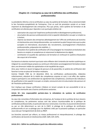 22 février 2018 *
30
Chapitre 13 : L’entreprise au cœur de la définition des certifications
professionnelles
La précédente réforme a mis la certification au cœur du système de formation. Elle a clairement établi
le lien formation-compétitivité de l’entreprise. C’est un outil de promotion sociale et un levier
important du développement des entreprises. Plus que jamais, notre système de formation et de
certification est attendu pour répondre à une quintuple ambition de :
- valorisation des acquis de l’expérience professionnelle et développement professionnel,
- sécurisation des parcours professionnels et de la capacité individuelle à occuper un emploi ou
à évoluer,
- réponse aux besoins des entreprises (développement de l’offre de certifications de branches
et interbranches voire interprofessionnelles, non seulement au plan français mais aussi au plan
européen et international, sécurisation des recrutements, accompagnement d’évolutions
professionnelles, préparation de mobilités…),
- rénovation d’un système de certification afin d’accompagner les innovations et évolutions des
besoins en emplois et compétences et notamment le déploiement du digital,
- contribution à la qualité des opérateurs de formation en renforçant le système d’évaluation
des acquis de la formation.
Ces besoins et attentes montrent que toute notre réflexion doit s’entendre de manière systémique en
intégrant les caractéristiques propres au continuum information-accompagnement-formation-emploi
dans une dimension inédite de capitalisation et de traçabilité des acquis.
Ainsi, pour mettre en œuvre la logique de parcours et de passerelles, le système de certification doit
favoriser la mise en place de formation modulaire.
Comme l’établit l’ANI du 14 décembre 2013, les certifications professionnelles, élaborées
collectivement, attestent de la réalité des compétences acquises et sont, à cet effet, des repères
majeurs participant à une amélioration du signalement des compétences, constituent des indicateurs
de qualification et de capacité à occuper un emploi, concourent ainsi à la sécurisation des parcours et
de l’évolution professionnels.
Ceci implique que chaque certification s’élabore en tenant compte de son accessibilité et de sa
conjonction éventuelle avec d’autres certifications existantes.
Article 34 : Une responsabilité paritaire dans la refondation du système de certification
professionnelle
Au cœur des remontées d’information des entreprises, de l’analyse et de la synthèse de leurs besoins
en compétences, les partenaires sociaux sont des acteurs incontournables de la politique de
certification professionnelle, en particulier dans leur construction. A ce titre, ils assureront directement
ou par un rôle déterminant au sein de la CNCP, le pilotage de la politique de certification
professionnelle et son co-pilotage pour les diplômes créés par la puissance publique, en particulier
ceux visés par l'enregistrement de droit au RNCP.
Les branches assurent par ailleurs, au niveau professionnel et interprofessionnel, le pilotage des
certifications de branche et interbranches (CQP, CQPI, CCP, CCPI).
Article 34-1 : Définir les certifications à partir des référentiels métiers
 