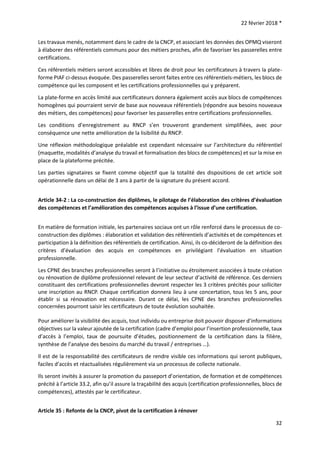22 février 2018 *
32
Les travaux menés, notamment dans le cadre de la CNCP, et associant les données des OPMQ viseront
à élaborer des référentiels communs pour des métiers proches, afin de favoriser les passerelles entre
certifications.
Ces référentiels métiers seront accessibles et libres de droit pour les certificateurs à travers la plate-
forme PIAF ci-dessus évoquée. Des passerelles seront faites entre ces référentiels-métiers, les blocs de
compétence qui les composent et les certifications professionnelles qui y préparent.
La plate-forme en accès limité aux certificateurs donnera également accès aux blocs de compétences
homogènes qui pourraient servir de base aux nouveaux référentiels (répondre aux besoins nouveaux
des métiers, des compétences) pour favoriser les passerelles entre certifications professionnelles.
Les conditions d’enregistrement au RNCP s’en trouveront grandement simplifiées, avec pour
conséquence une nette amélioration de la lisibilité du RNCP.
Une réflexion méthodologique préalable est cependant nécessaire sur l’architecture du référentiel
(maquette, modalités d’analyse du travail et formalisation des blocs de compétences) et sur la mise en
place de la plateforme précitée.
Les parties signataires se fixent comme objectif que la totalité des dispositions de cet article soit
opérationnelle dans un délai de 3 ans à partir de la signature du présent accord.
Article 34-2 : La co-construction des diplômes, le pilotage de l’élaboration des critères d’évaluation
des compétences et l’amélioration des compétences acquises à l’issue d’une certification.
En matière de formation initiale, les partenaires sociaux ont un rôle renforcé dans le processus de co-
construction des diplômes : élaboration et validation des référentiels d’activités et de compétences et
participation à la définition des référentiels de certification. Ainsi, ils co-décideront de la définition des
critères d’évaluation des acquis en compétences en privilégiant l’évaluation en situation
professionnelle.
Les CPNE des branches professionnelles seront à l’initiative ou étroitement associées à toute création
ou rénovation de diplôme professionnel relevant de leur secteur d’activité de référence. Ces derniers
constituant des certifications professionnelles devront respecter les 3 critères précités pour solliciter
une inscription au RNCP. Chaque certification donnera lieu à une concertation, tous les 5 ans, pour
établir si sa rénovation est nécessaire. Durant ce délai, les CPNE des branches professionnelles
concernées pourront saisir les certificateurs de toute évolution souhaitée.
Pour améliorer la visibilité des acquis, tout individu ou entreprise doit pouvoir disposer d’informations
objectives sur la valeur ajoutée de la certification (cadre d’emploi pour l’insertion professionnelle, taux
d’accès à l’emploi, taux de poursuite d’études, positionnement de la certification dans la filière,
synthèse de l’analyse des besoins du marché du travail / entreprises …).
Il est de la responsabilité des certificateurs de rendre visible ces informations qui seront publiques,
faciles d’accès et réactualisées régulièrement via un processus de collecte nationale.
Ils seront invités à assurer la promotion du passeport d’orientation, de formation et de compétences
précité à l’article 33.2, afin qu’il assure la traçabilité des acquis (certification professionnelles, blocs de
compétences), attestés par le certificateur.
Article 35 : Refonte de la CNCP, pivot de la certification à rénover
 