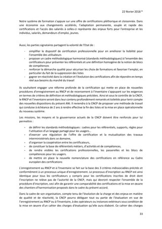 22 février 2018 *
33
Notre système de formation s’appuie sur une offre de certifications pléthorique et cloisonnée. Dans
une économie aux changements accélérés, l’adaptation permanente, souple et rapide des
certifications et l’accès des salariés à celles-ci représente des enjeux forts pour l’entreprise et les
individus, salariés, demandeurs d’emploi, jeunes.
Aussi, les parties signataires partagent la volonté de l’Etat de :
- simplifier le dispositif de certification professionnelle pour en améliorer la lisibilité pour
l’ensemble des utilisateurs
- proposer un cadre méthodologique harmonisé (standards méthodologiques) à l’ensemble des
certificateurs pour présenter les référentiels et une définition homogène de la notion de blocs
de compétences
- renforcer la démarche qualité pour sécuriser les choix de formations et favoriser l’emploi, en
particulier du fait de la suppression des listes
- gagner en réactivité dans la création et l’évolution des certifications afin de répondre en temps
réel aux besoins du marché du travail
Ils souhaitent engager une réforme profonde de la certification qui mette en place de nouvelles
procédures d’enregistrement au RNCP et de recensement à l’Inventaire s’appuyant sur les exigences
en termes de critères de définition et méthodologiques précitées. Ainsi et sous le contrôle de la CNCP,
le RNCP et l’inventaire seront dans leur contenu profondément remaniés et toilettés pour tenir compte
des nouvelles dispositions du présent ANI. Il reviendra à la CNCP de proposer une méthode de travail
qui conduise à échéance de 2 ans à rendre effective la fin des listes et la mise en place opérationnelle
du nouveau système.
Les missions, les moyens et la gouvernance actuels de la CNCP doivent être renforcés pour lui
permettre :
- de définir les standards méthodologiques : cadres pour les référentiels, supports, règles pour
l’utilisation d’un langage partagé pour les usagers…
- d’exercer une régulation de l’offre de certification et la mutualisation des travaux
interministériels dans ce domaine,
- d’organiser la coopération entre les certificateurs,
- de constituer la base de référentiels métiers, d’activités et de compétences,
- de rendre visibles les certifications professionnelles, les passerelles et les blocs de
compétences pour les usagers.
- de mettre en place la nouvelle nomenclature des certifications en référence au Cadre
européen des certifications
L’enregistrement au RNCP et à l’Inventaire se fait sur la base des 3 critères indissociables précités et
conformément à un processus unique d’enregistrement. Le processus d’inscription au RNCP est ainsi
identique pour tous les certificateurs y compris pour les certifications inscrites de droit dont
l’inscription ne relève pas de l’autorité de la CNCP, mais qui devront respecter l’ensemble de la
procédure d’inscription, ceci afin de garantir une comparabilité des certifications et la mise en œuvre
des chantiers d’harmonisation proposés dans le cadre du présent accord.
Dans la cadre de son organisation, compte tenu de l’évolution de la charge et des enjeux en matière
de qualité et de réactivité, la CNCP pourra déléguer tout ou partie de l’évaluation en vue de
l’enregistrement au RNCP ou à l’Inventaire, à des opérateurs ou instances extérieurs sous condition de
la mise en œuvre d’un cahier des charges d’évaluation qu’elle aura élaboré. Ce cahier des charges
 