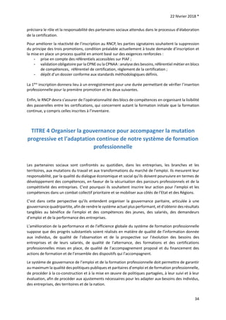 22 février 2018 *
34
précisera le rôle et la responsabilité des partenaires sociaux attendus dans le processus d’élaboration
de la certification.
Pour améliorer la réactivité de l’inscription au RNCP, les parties signataires souhaitent la suppression
du principe des trois promotions, condition préalable actuellement à toute demande d’inscription et
la mise en place un process qualité en amont basé sur des exigences renforcées :
- prise en compte des référentiels accessibles sur PIAF ;
- validation obligatoire par la CPNE ou la CPNAA : analyse des besoins, référentiel métier en blocs
de compétences, référentiel de certification, règlement de la certification ;
- dépôt d’un dossier conforme aux standards méthodologiques définis.
La 1ère
inscription donnera lieu à un enregistrement pour une durée permettant de vérifier l’insertion
professionnelle pour la première promotion et les deux suivantes.
Enfin, le RNCP devra s’assurer de l’opérationnalité des blocs de compétences en organisant la lisibilité
des passerelles entre les certifications, qui concernent autant la formation initiale que la formation
continue, y compris celles inscrites à l’inventaire.
TITRE 4 Organiser la gouvernance pour accompagner la mutation
progressive et l’adaptation continue de notre système de formation
professionnelle
Les partenaires sociaux sont confrontés au quotidien, dans les entreprises, les branches et les
territoires, aux mutations du travail et aux transformations du marché de l’emploi. Ils mesurent leur
responsabilité, par la qualité du dialogue économique et social qu’ils doivent poursuivre en termes de
développement des compétences, en faveur de la sécurisation des parcours professionnels et de la
compétitivité des entreprises. C’est pourquoi ils souhaitent inscrire leur action pour l’emploi et les
compétences dans un combat collectif prioritaire et se mobiliser aux côtés de l’Etat et des Régions.
C’est dans cette perspective qu’ils entendent organiser la gouvernance paritaire, articulée à une
gouvernance quadripartite, afin de rendre le système actuel plus performant, et d’obtenir des résultats
tangibles au bénéfice de l’emploi et des compétences des jeunes, des salariés, des demandeurs
d’emploi et de la performance des entreprises.
L’amélioration de la performance et de l’efficience globale du système de formation professionnelle
suppose que des progrès substantiels soient réalisés en matière de qualité de l’information donnée
aux individus, de qualité de l’observation et de la prospective sur l’évolution des besoins des
entreprises et de leurs salariés, de qualité de l’alternance, des formations et des certifications
professionnelles mises en place, de qualité de l’accompagnement proposé et du financement des
actions de formation et de l’ensemble des dispositifs qui l’accompagnent.
Le système de gouvernance de l’emploi et de la formation professionnelle doit permettre de garantir
au maximum la qualité des politiques publiques et paritaires d’emploi et de formation professionnelle,
de procéder à la co-construction et à la mise en œuvre de politiques partagées, à leur suivi et à leur
évaluation, afin de procéder aux ajustements nécessaires pour les adapter aux besoins des individus,
des entreprises, des territoires et de la nation.
 