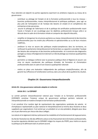 22 février 2018 *
35
Pour atteindre cet objectif, les parties signataires expriment six ambitions majeures au niveau de la
gouvernance :
- contribuer au pilotage de l’emploi et de la formation professionnelle à tous les niveaux -
branches professionnelles, niveau interprofessionnel et politiques publiques-, pour agir au
plus près de l’anticipation et de l’analyse des besoins en emploi et en compétences des
entreprises et des personnes,
- assurer le pilotage de l’alternance et de la politique de certification professionnelle visant
l’accès à l’emploi et son co-pilotage pour les diplômes professionnels lorsque celle-ci se
déroule dans le cadre de la formation initiale et comporte des objectifs éducatifs,
- simplifier et réorganiser les structures paritaires au niveau interprofessionnel et des branches
professionnelles pour les rendre plus efficientes et opérationnelles au vu de leurs missions
redéfinies,
- améliorer la mise en œuvre des politiques emploi-compétences dans les territoires, en
renforçant le paritarisme interprofessionnel territorial dans sa capacité à consolider l’analyse
des besoins des entreprises et des branches professionnelles et à construire des diagnostics
partagés au niveau infrarégional et en donnant un rôle de pilotage aux instances quadripartites
régionales,
- permettre un dialogue renforcé avec la puissance publique (Etat et Régions) et assurer une
mise en œuvre coordonnée des politiques d’emploi, de formation et d’orientation
professionnelles dans le cadre d’une instance quadripartite nationale
- mettre en place une évaluation indépendante des politiques emploi/formation, afin de
garantir leur efficience et l’amélioration continue, dans une culture de la qualité et du résultat.
Chapitre 14 : Gouvernance interprofessionnelle
Article 36 : Une gouvernance nationale adaptée et renforcée
Article 36-1 : Le COPANEF
Le comité paritaire interprofessionnel national pour l’emploi et la formation professionnelle
(COPANEF) constitue l’instance unique de gouvernance politique paritaire nationale et
interprofessionnelle en matière d’emploi et de formation professionnelle.
Il est constitué d’un nombre égal de représentants des organisations syndicales de salariés et
d’employeurs représentatifs au plan national et interprofessionnel (a minima deux titulaires et deux
suppléants par organisation). Il est animé par un président et un vice-président, désignés pour deux
ans et par alternance par chacun des deux collèges.
Les statuts et le règlement intérieur préciseront les modalités et le fonctionnement de la gouvernance.
Du fait de l’évolution du rôle des différents acteurs et du financement de la formation professionnelle,
les parties signataires décident que le COPANEF intègre les moyens du FPSPP, pour mettre en œuvre
la politique qu’ils définissent dans le présent accord.
 