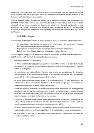 22 février 2018 *
36
Cependant, cette orientation n’est possible que si l’Etat donne la garantie aux partenaires sociaux
qu’ils pourront conduire les politiques nationales interprofessionnelles en matière d’emploi et de
formation professionnelle, en responsabilité.
Dans ce nouveau schéma, le COPANEF dispose de la personnalité morale. Les financements du
COPANEF devront être pérennes pour permettre de conduire des politiques dans la durée et sa
réactivité afin de mieux répondre aux besoins des salariés, des demandeurs d’emploi et des
entreprises. Le COPANEF disposera d’un budget et pourra s’adjoindre les services de personnes
qualifiées et d’organismes compétents dans le champ de l’évaluation ainsi que dans celui de la
certification.
Article 36.1.1 : Missions
L’ambition des parties signataires est de définir, mettre en œuvre et évaluer les actions en matière :
- de consolidation des besoins en compétences, d’alternance, de certification, d’emploi
d’accompagnement des entreprises et des personnes,
- de prospective et d’évaluation des résultats des politiques emploi et formation,
- d’ajustement des politiques à partir de l’analyse des résultats obtenus.
Lieu privilégié de dialogue social, le COPANEF définit les orientations paritaires en matière d’emploi
et de formation professionnelle. Dans ce cadre, il a pour mission,
En matière de besoins en compétences :
- de définir les orientations des politiques paritaires interprofessionnelles en matière d’emploi, de
compétences, de formation, les mettre en œuvre et d’en assurer la coordination avec les pouvoirs
publics et les Régions ;
- de coordonner les méthodologies d’analyse des besoins en compétences des branches
professionnelles et leur déclinaison territoriale et de consolider les analyses des Observatoires
prospectifs des métiers et des qualifications de branche ;
- de définir les conditions de mise en œuvre et de développement du CEP dans les territoires (et
notamment de définir les modalités d’élaboration du cahier des charges pour l’habilitation des
organismes tel que prévu à l’article 5 du présent accord) ;
- d’animer la politique d’alternance au niveau interprofessionnel, de favoriser son développement
dans l’ensemble des branches professionnelles et sur les territoires ; d’agir en observatoire des
coûts des contrats en alternance à partir des données fournies par les OPCA et de formuler des
recommandations sur le coût des formations transverses ;
- d’organiser la politique paritaire de certification professionnelle, en lien avec l’ensemble de ses
autres acteurs, et de favoriser la mise en place de certifications communes de type CQPI ou
Certifications de Compétences Professionnelles Interbranches (CCPI) ;
- de définir les critères de la qualité du système de formation professionnelle, de promouvoir les
processus d’amélioration continue des politiques de formation et d’en assurer une évaluation ;
- de contribuer au pilotage des systèmes d’information emploi, compétences, formation et
orientation professionnelles ;
 