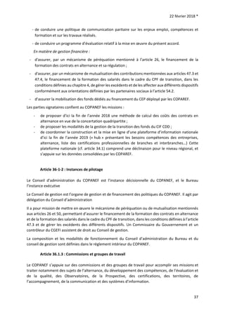 22 février 2018 *
37
- de conduire une politique de communication paritaire sur les enjeux emploi, compétences et
formation et sur les travaux réalisés.
- de conduire un programme d’évaluation relatif à la mise en œuvre du présent accord.
En matière de gestion financière :
- d'assurer, par un mécanisme de péréquation mentionné à l’article 26, le financement de la
formation des contrats en alternance et sa régulation ;
- d'assurer, par un mécanisme de mutualisation des contributions mentionnées aux articles 47.3 et
47.4, le financement de la formation des salariés dans le cadre du CPF de transition, dans les
conditions définies au chapitre 4, de gérer les excédents et de les affecter aux différents dispositifs
conformément aux orientations définies par les partenaires sociaux à l’article 54.2.
- d’assurer la mobilisation des fonds dédiés au financement du CEP déployé par les COPAREF.
Les parties signataires confient au COPANEF les missions :
- de proposer d’ici la fin de l’année 2018 une méthode de calcul des coûts des contrats en
alternance en vue de la concertation quadripartite ;
- de proposer les modalités de la gestion de la transition des fonds du CIF CDD ;
- de coordonner la construction et la mise en ligne d’une plateforme d’information nationale
d’ici la fin de l’année 2019 (« hub » présentant les besoins compétences des entreprises,
alternance, liste des certifications professionnelles de branches et interbranches…) Cette
plateforme nationale (cf. article 34.1) comprend une déclinaison pour le niveau régional, et
s’appuie sur les données consolidées par les COPAREF.
Article 36-1-2 : Instances de pilotage
Le Conseil d’administration du COPANEF est l’instance décisionnelle du COPANEF, et le Bureau
l’instance exécutive
Le Conseil de gestion est l’organe de gestion et de financement des politiques du COPANEF. Il agit par
délégation du Conseil d’administration
Il a pour mission de mettre en œuvre le mécanisme de péréquation ou de mutualisation mentionnés
aux articles 26 et 50, permettant d’assurer le financement de la formation des contrats en alternance
et de la formation des salariés dans le cadre du CPF de transition, dans les conditions définies à l’article
47.3 et de gérer les excédents des différents dispositifs. Un Commissaire du Gouvernement et un
contrôleur du CGEFI assistent de droit au Conseil de gestion.
La composition et les modalités de fonctionnement du Conseil d’administration du Bureau et du
conseil de gestion sont définies dans le règlement intérieur du COPANEF.
Article 36.1.3 : Commissions et groupes de travail
Le COPANEF s’appuie sur des commissions et des groupes de travail pour accomplir ses missions et
traiter notamment des sujets de l’alternance, du développement des compétences, de l’évaluation et
de la qualité, des Observatoires, de la Prospective, des certifications, des territoires, de
l’accompagnement, de la communication et des systèmes d’information.
 