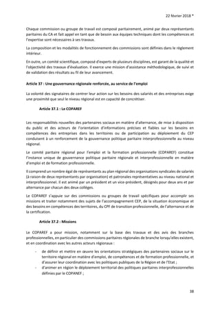 22 février 2018 *
38
Chaque commission ou groupe de travail est composé paritairement, animé par deux représentants
paritaires du CA et fait appel en tant que de besoin aux équipes techniques dont les compétences et
l’expertise sont nécessaires à ses travaux.
La composition et les modalités de fonctionnement des commissions sont définies dans le règlement
intérieur.
En outre, un comité scientifique, composé d'experts de plusieurs disciplines, est garant de la qualité et
l'objectivité des travaux d’évaluation. Il exerce une mission d'assistance méthodologique, de suivi et
de validation des résultats au fil de leur avancement.
Article 37 : Une gouvernance régionale renforcée, au service de l’emploi
La volonté des signataires de centrer leur action sur les besoins des salariés et des entreprises exige
une proximité que seul le niveau régional est en capacité de concrétiser.
Article 37.1 : Le COPAREF
Les responsabilités nouvelles des partenaires sociaux en matière d’alternance, de mise à disposition
du public et des acteurs de l’orientation d’informations précises et fiables sur les besoins en
compétences des entreprises dans les territoires ou de participation au déploiement du CEP
conduisent à un renforcement de la gouvernance politique paritaire interprofessionnelle au niveau
régional.
Le comité paritaire régional pour l’emploi et la formation professionnelle (COPAREF) constitue
l’instance unique de gouvernance politique paritaire régionale et interprofessionnelle en matière
d’emploi et de formation professionnelle.
Il comprend un nombre égal de représentants au plan régional des organisations syndicales de salariés
(à raison de deux représentants par organisation) et patronales représentatives au niveau national et
interprofessionnel. Il est animé par un président et un vice-président, désignés pour deux ans et par
alternance par chacun des deux collèges.
Le COPAREF s’appuie sur des commissions ou groupes de travail spécifiques pour accomplir ses
missions et traiter notamment des sujets de l’accompagnement CEP, de la situation économique et
des besoins en compétences des territoires, du CPF de transition professionnelle, de l’alternance et de
la certification.
Article 37.2 : Missions
Le COPAREF a pour mission, notamment sur la base des travaux et des avis des branches
professionnelles, en particulier des commissions paritaires régionales de branche lorsqu’elles existent,
et en coordination avec les autres acteurs régionaux :
- de définir et mettre en œuvre les orientations stratégiques des partenaires sociaux sur le
territoire régional en matière d’emploi, de compétences et de formation professionnelle, et
d’assurer leur coordination avec les politiques publiques de la Région et de l’Etat ;
- d’animer en région le déploiement territorial des politiques paritaires interprofessionnelles
définies par le COPANEF ;
 