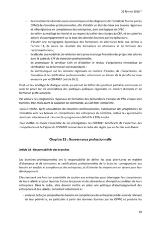 22 février 2018 *
39
- de consolider les données socio-économiques et des diagnostics territorialisés fournis par les
OPMQ des branches professionnelles, afin d’établir un état des lieux des besoins régionaux
et infrarégionaux en compétences des entreprises, dans une logique de GPEC ;
- de veiller au maillage territorial et au respect du cahier des charges du CEP, et de suivre les
actions d’accompagnement sur la base des données fournies par les opérateurs ;
- d’établir une cartographie dynamique des formations en alternance telle que définie à
l’article 13, de suivre les résultats des formations en alternance et de formuler des
recommandations ;
- de décider des modalités de validation de la prise en charge financière des projets des salariés
dans le cadre du CPF de transition professionnelle;
- de promouvoir le certificat CléA et d’habiliter le réseau d’organismes territoriaux de
certification ou de formation correspondants ;
- de communiquer sur les données régionales en matière d’emploi, de compétences, de
formation et de certification professionnelles, notamment au travers de la plateforme mise
en œuvre par le COPANEF (article 36.1).
Il est un lieu privilégié de dialogue social, qui permet de définir des positions paritaires communes et
ainsi de peser sur les orientations des politiques publiques régionales en matière d’emploi et de
formation professionnelle.
Par ailleurs, les programmes régionaux de formation des demandeurs d’emploi de Pôle emploi sont
transmis, trois mois avant la passation de commande, au COPAREF compétent.
Celui-ci vérifie, après consultation des branches professionnelles, l’adéquation des programmes de
formation avec les besoins en compétences des entreprises du territoire, réalise les ajustements
éventuels nécessaires et transmet les programmes définitifs à Pôle emploi.
Pour mettre en œuvre l’ensemble de ses prérogatives, les COPAREF bénéficient de l’expertise, des
compétences et de l’appui du COPANEF rénové dans le cadre des règles que ce dernier aura fixées.
Chapitre 15 : Gouvernance professionnelle
Article 38 : Responsabilités des branches
Les branches professionnelles ont la responsabilité de définir les axes prioritaires en matière
d’alternance et de formations et certifications professionnelles de la branche, correspondant aux
besoins en emplois et compétences des entreprises, et d’orienter les moyens mis en œuvre pour leur
développement.
Elles exercent une fonction essentielle de soutien aux entreprises pour développer les compétences
de leurs salariés et pour favoriser l’accès des jeunes et des demandeurs d’emploi aux métiers de leurs
entreprises. Dans le cadre, elles doivent mettre en place une politique d’accompagnement des
entreprises et des salariés, consistant notamment à :
- analyser de façon prospective les besoins en compétences des entreprises et des salariés relevant
de leur périmètre, en particulier à partir des données fournies par les OPMQ et produire les
 