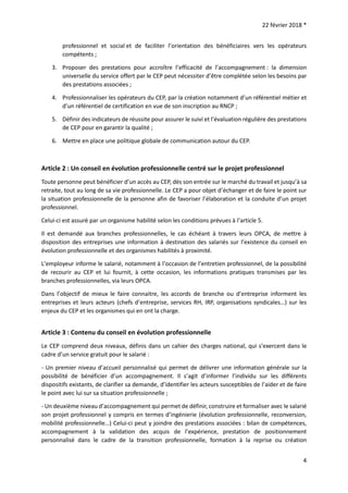 22 février 2018 *
4
professionnel et social et de faciliter l’orientation des bénéficiaires vers les opérateurs
compétents ;
3. Proposer des prestations pour accroître l’efficacité de l’accompagnement : la dimension
universelle du service offert par le CEP peut nécessiter d’être complétée selon les besoins par
des prestations associées ;
4. Professionnaliser les opérateurs du CEP, par la création notamment d’un référentiel métier et
d’un référentiel de certification en vue de son inscription au RNCP ;
5. Définir des indicateurs de réussite pour assurer le suivi et l’évaluation régulière des prestations
de CEP pour en garantir la qualité ;
6. Mettre en place une politique globale de communication autour du CEP.
Article 2 : Un conseil en évolution professionnelle centré sur le projet professionnel
Toute personne peut bénéficier d’un accès au CEP, dès son entrée sur le marché du travail et jusqu’à sa
retraite, tout au long de sa vie professionnelle. Le CEP a pour objet d’échanger et de faire le point sur
la situation professionnelle de la personne afin de favoriser l’élaboration et la conduite d’un projet
professionnel.
Celui-ci est assuré par un organisme habilité selon les conditions prévues à l’article 5.
Il est demandé aux branches professionnelles, le cas échéant à travers leurs OPCA, de mettre à
disposition des entreprises une information à destination des salariés sur l’existence du conseil en
évolution professionnelle et des organismes habilités à proximité.
L’employeur informe le salarié, notamment à l’occasion de l’entretien professionnel, de la possibilité
de recourir au CEP et lui fournit, à cette occasion, les informations pratiques transmises par les
branches professionnelles, via leurs OPCA.
Dans l’objectif de mieux le faire connaitre, les accords de branche ou d’entreprise informent les
entreprises et leurs acteurs (chefs d’entreprise, services RH, IRP, organisations syndicales…) sur les
enjeux du CEP et les organismes qui en ont la charge.
Article 3 : Contenu du conseil en évolution professionnelle
Le CEP comprend deux niveaux, définis dans un cahier des charges national, qui s’exercent dans le
cadre d’un service gratuit pour le salarié :
- Un premier niveau d’accueil personnalisé qui permet de délivrer une information générale sur la
possibilité de bénéficier d’un accompagnement. Il s’agit d’informer l’individu sur les différents
dispositifs existants, de clarifier sa demande, d’identifier les acteurs susceptibles de l’aider et de faire
le point avec lui sur sa situation professionnelle ;
- Un deuxième niveau d’accompagnement qui permet de définir, construire et formaliser avec le salarié
son projet professionnel y compris en termes d’ingénierie (évolution professionnelle, reconversion,
mobilité professionnelle…) Celui-ci peut y joindre des prestations associées : bilan de compétences,
accompagnement à la validation des acquis de l’expérience, prestation de positionnement
personnalisé dans le cadre de la transition professionnelle, formation à la reprise ou création
 