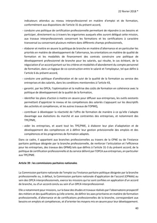 22 février 2018 *
40
indicateurs attendus au niveau interprofessionnel en matière d’emploi et de formation,
conformément aux dispositions de l’article 31 du présent accord,
- conduire une politique de certification professionnelle permettant de répondre à ces besoins et
participer, directement ou à travers les organismes auxquels elles auront délégué cette mission,
aux travaux interprofessionnels concernant les formations et les certifications à caractère
transversal ou concernant plusieurs métiers dans différents champs professionnels,
- élaborer et mettre en œuvre la politique de branche en matière d’alternance et en particulier les
priorités en matière de développement de l’alternance, les orientations en matière de qualité de
formation et les modalités de financement des contrats construire une politique de
développement professionnel de branche pour les salariés, qui résulte, le cas échéant, de la
négociation d’un accord portant sur les critères et modalités d’abondement du compte personnel
de formation, dans un logique de co-construction entre le salarié et l’employeur, tel que défini à
l’article 6 du présent accord,
- conduire une politique d’amélioration et de suivi de la qualité de la formation au service des
entreprises et des salariés, dans les conditions mentionnées à l’article 43,
- garantir, par les OPCA, l’optimisation et la maîtrise des coûts de formation en cohérence avec la
politique de développement de la qualité de la formation,
- identifier les plans d'action à mettre en œuvre pour diffuser aux entreprises, les outils existants
permettant d’apprécier le niveau et les compétences des salariés s’appuyant sur les descriptifs
des activités et compétences, et les autres travaux de l’OPMQ,
- contribuer à développer la réactivité de l’offre de formation de manière à ce qu’elle s’adapte
davantage aux évolutions du marché et aux contraintes des entreprises, et notamment des
TPE/PME,
- aider les entreprises, et avant tout les TPE/PME, à élaborer leur plan d’adaptation et de
développement des compétences et à définir leur gestion prévisionnelle des emplois et des
compétences et les programmes de formation adaptés.
Dans ce cadre, il appartient aux branches professionnelles au travers de la CPNE ou de l’instance
paritaire politique désignée par la branche professionnelle, de renforcer l’articulation et l’efficience
pour les entreprises, des travaux des OPMQ tels que définis à l’article 31-3 du présent accord, de la
politique de certification professionnelle et du service délivré par l’OPCA aux entreprises, en particulier
aux TPE/PME.
Article 39 : les commissions paritaires nationales
La Commission paritaire nationale de l’emploi ou l’instance paritaire politique désignée par la branche
professionnelle ou, à défaut, la Commission paritaire nationale d’application de l’accord (CPNAA) au
sein des OPCA interprofessionnels, exerce les missions qui lui sont confiées en application d’un accord
de branche, ou d’un accord conclu au sein d’un OPCA interprofessionnel.
Elle a notamment pour missions, sur la base des études et travaux réalisés par l’observatoire prospectif
des métiers et des qualifications qu’elle oriente, de définir les axes prioritaires en matière de formation
professionnelle, d’alternance et de certifications professionnelles de la branche, correspondant aux
besoins en emplois et compétences, et d’orienter les moyens mis en œuvre pour leur développement.
 