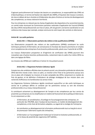22 février 2018 *
41
S’agissant particulièrement de l’analyse des besoins en compétences, la responsabilité des CPNE est
d’abord politique, en termes de fixation des objectifs des OMPQ, d’impulsion des travaux à conduire,
de mise en débats de leurs résultats et d’élaboration des plans d’actions en termes de développement
des compétences, au niveau national et territorial.
Pour les entreprises ne relevant pas du champ d’application des dispositions d’un accord de branche,
un comité mixte réunissant les Commissions paritaires nationales d’application de l’accord (CPNAA)
des deux OPCA interprofessionnels est mise en place, afin de garantir une bonne coordination et une
cohérence des travaux (par exemple, analyse commune du coût moyen des contrats en alternance).
Article 40 : Les outils paritaires
Article 40-1 : L’Observatoire paritaire des métiers et des qualifications (OPMQ)
Les Observatoires prospectifs des métiers et des qualifications (OPMQ) constituent les outils
techniques paritaires d’information, de connaissance et d’analyse des besoins prioritaires en emplois
et en compétences des entreprises d’une branche professionnelle, placés sous l’autorité de la CPNE.
Les travaux d’observation prospective et d’ingénierie de certification des OPMQ pourront être
mutualisés avec d’autres branches professionnelles, notamment dans le cadre d’un même OPCA ou
dans une logique de filière.
Les missions des OPMQ sont redéfinies à l’article 31-3 du présent accord.
Article 40.2 : L’Organisme Paritaire Collecteur Agréé
Compte tenu des ambitions affichées dans le présent accord, une rénovation profonde de refonte des
OPCA doit être menée à bien. Dans ce cadre, un chantier entre l’Etat et les partenaires sociaux sera
mis en place afin d’adapter les missions et le plan comptable des OPCA, notamment en matière de
frais de gestion, et de définition d’indicateurs de pilotage stratégique de leur mission dans une
recherche d’efficience et d’amélioration du service rendu.
Les Organismes Paritaires Collecteurs Agréés constituent aujourd’hui un des outils techniques au
service de la politique définie et conduite par les partenaires sociaux au sein des branches
professionnelles et au niveau interprofessionnel.
Ils contribuent activement au développement de l’emploi et des compétences par leur service de
proximité aux entreprises et à la simplification en matière de financement de la politique d’alternance.
Ils ont notamment un rôle :
- d’information, de sensibilisation, d’outillage et d’accompagnement des entreprises, en
particulier des TPE/PME, dans l’analyse de leurs besoins, en matière de développement des
compétences, et de choix de formations adaptées, au regard de la stratégie de l’entreprise.
- de contribution au développement de la formation professionnelle tout au long de la vie et
de promouvoir l’alternance auprès des entreprises,
- d’information sur l’accompagnement réalisé par le Conseil en évolution professionnelle, et
sur le réseau de proximité des organismes CEP habilités ,
 