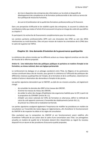 22 février 2018 *
42
- de mise à disposition des entreprises des informations sur les droits et dispositifs de
développement des compétences et de formation professionnelle et des outils au service de
leur politique de ressources humaines,
- de suivi et d’amélioration de la qualité des formations professionnelles qu’ils financent.
Dans une perspective d’efficacité et de visibilité auprès des entreprises, ils assurent la collecte des
contributions telles que visées à l’article 45 et concourent à la prise en charge des coûts tels que définis
au chapitre 7.
Ils participent à la recherche de financements complémentaires pour les entreprises.
Les sections paritaires professionnelles (SPP) sont une émanation des CPNE au sein des OPCA
interbranches ou multi-branches. Elles ont pour mission de traduire les orientations de la CPNE dans
le cadre de la gestion de l’OPCA.
Chapitre 16 : Une demande d’évolution de la gouvernance quadripartite
La cohérence des actions menées par les différents acteurs au niveau régional constitue une des clés
de réussite de la réforme proposée.
Article 41 : Une imbrication forte des politiques publiques et paritaires en matière d’emploi et de
formation, au niveau national, dans une logique partenariale
Le renforcement du dialogue et un pilotage coordonné entre l’Etat, les Régions et les partenaires
sociaux constituent deux clés de réussite, pour garantir la cohérence et l’efficacité des politiques des
différentes instances quadripartites de l’emploi, de la formation et de la certification, notamment en
matière d’actions à destination des demandeurs d’emploi et des jeunes.
Les parties signataires demandent que le CNEFOP, au-delà de ses missions actuelles, soit également
chargé :
- de consolider les données des OREF et les travaux des CREFOP,
- d’animer les travaux du réseau des CREFOP,
- de valider le cahier des charges d’habilitation des organismes habilités pour le CEP, à partir de
la proposition du COPANEF (article 36.1.1),
- d’établir une vision nationale de l’offre de formation en alternance, définir la méthode de
calcul du coût apprenti commune à l’ensemble des établissements (article 36.1.1),
- de préciser les critères de la modulation territoriale.
Les parties signataires soulignent également l’importance de modifier les procédures en matière de
consultation sur l’ensemble des textes légaux et réglementaires, afin d’améliorer le fonctionnement
du CNEFOP et de respecter les délais et les règles de consultation.
Elles souhaitent que la composition du CNEFOP et son fonctionnement soient redéfinis afin
d’améliorer l’efficacité de son action dans le cadre d’une concertation avec l’Etat. Les prérogatives
actuelles en matière de qualité de la formation doivent être réexaminées au regard du nouveau
dispositif mis en œuvre et des procédures d’assurance qualité proposées.
 