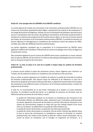 22 février 2018 *
43
Article 42 : Une synergie entre les COPAREF et les CREFOP à améliorer
Le comité régional de l'emploi, de la formation et de l'orientation professionnelles (CREFOP) est une
instance de concertation quadripartite (Etat, Région, représentants des salariés et des employeurs). Il
est chargé des fonctions de diagnostic, d'étude, de suivi et d'évaluation des politiques nécessaires pour
assurer la coordination entre les acteurs des politiques d'orientation, de formation professionnelle et
d'emploi et la cohérence des programmes de formation dans la région, en lien avec le Conseil national
de l'emploi, de la formation et de l'orientation professionnelles (CNEFOP). Il consolide les données sur
besoins régionaux et infrarégionaux en compétences des entreprises à partir des analyses de l’OREF,
corrélées avec celles des OPMQ des branches professionnelles.
Les parties signataires souhaitent que la composition et le fonctionnement du CREFOP soient
également redéfinis afin d’améliorer l’efficacité de son action et le dialogue entre l’Etat, les Régions et
les partenaires sociaux.
Elles souhaitent également que les travaux des CREFOP soient mieux coordonnés au niveau national,
dans le cadre du CNEFOP, afin de renforcer la cohérence des politiques développées dans les territoires
dans le champ de l’emploi et de la formation.
Article 43 : La mise en place et le suivi de la qualité à chaque étape du système de formation
professionnelle
Le présent accord renforce la place des partenaires sociaux, acteurs légitimes pour intervenir sur
l’emploi, afin de satisfaire les besoins en compétences des entreprises et des personnes.
Dans ce cadre, les parties signataires ont l’ambition de renforcer la qualité de l’ensemble du système
de formation professionnelle. Elles placent l’enjeu de l’efficacité et de l’efficience au cœur de la
démarche de qualité de la formation professionnelle dans un objectif de transformation de la pratique
des entreprises et des différents acteurs et financeurs de la formation professionnelle, y compris les
organismes de formation.
A cette fin, ils recommandent de ne pas limiter l’évaluation de la qualité à la seule prestation
formation. Ils considèrent qu’elle doit porter sur la globalité du processus de formation avec les
différentes parties prenantes de la formation, à savoir :
- La qualité de l’information produite sur les besoins en compétences des entreprises et de
l’information diffusée aux différentes cibles, notamment pour l’orientation professionnelle.
Les parties signataires conviennent de formaliser le socle des informations nécessaires et les
moyens de communication (supports et relais) afin que tout individu dispose d’une vision
claire sur les besoins, les débouchés et la qualité de l’offre (chapitre 12) ;
- La qualité de l’action de formation, en particulier de l’alternance (article 29)
- La qualité de l’action de formation en entreprise. Afin de vérifier l’atteinte des objectifs et/ou
la mise en œuvre des connaissances ou compétences acquises en formation en situation
professionnelle, des critères seront ajoutés au-delà des critères actuels d’évaluation, liés au
recueil du besoin en entreprises -par le manager et l’organisme de formation-, et à
 