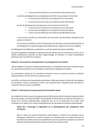 22 février 2018 *
45
 à concurrence de 0,40 %, par les entreprises de 50 salariés et plus
- Au titre du développement des compétences des PME, tel que précisé à l’article 48.2 :
 à concurrence de 0,30 % par les entreprises de 11 à 49 salariés
 à concurrence de 0,10 % par les entreprises de 50 à 299 salariés
- Au titre du développement de l’alternance, tel que précisé à l’article 50 :
 à concurrence de 0,725% par les entreprises de 11 à 49 salariés
 à concurrence de 0,80% par les entreprises de 50 à 299 salariés
 à concurrence de 0,90 % par les entreprises de 300 salariés et plus
- A concurrence de 0,30 % au financement de la formation des demandeurs d’emploi tel que
précisé à l’article 52 ;
- A concurrence de 0,08 % au titre du financement des formations initiales professionnelles et
technologiques hors apprentissage et des établissements, organismes et services éligibles.
Les OPCA gèrent ces différentes contributions au sein de sections financières identifiées.
Les parties signataires demandent au gouvernement de prévoir, pour les entreprises de moins de 11
salariés actuellement exonérées de taxe d’apprentissage, de maintenir un niveau d’exonération
identique à celui actuellement en vigueur.
Article 46 : Financement du droit généralisé à l’accompagnement de l’individu
Afin de déployer le conseil en évolution professionnelle sur l’ensemble du territoire et de donner accès
à un accueil personnalisé à tous les individus, un financement spécifique est mobilisé.
Les contributions versées par les entreprises financent la mise en œuvre du conseil en évolution
professionnelle au titre de l’article 5 du présent accord.
A cet effet, une fraction de l’ensemble des contributions, telles que prévues à l’article 44, sera prélevée
et mutualisée à hauteur maximale de 2,75%, à due proportion de la répartition telle que définie à
l’article 45. Elle sera versée au COPANEF.
Article 47 : Financement du compte personnel de formation rénové
Les modalités de mise en œuvre du compte personnel de formation comme réceptacle unique des droits
liés à la formation, nécessitent de définir des possibilités de financement au niveau de l’entreprise, au
niveau de la branche professionnelle, notamment lors de la co-construction d’un projet entre
l’employeur et le salarié, et au niveau interprofessionnel lors de projets de transition professionnelle.
Article 47.1 : Encourager la négociation sur le développement des compétences dans
l’entreprise
Dans le cadre d’un accord d’entreprise conformément à l’article 9.2 du présent accord,
l’employeur détermine les moyens consacrés aux abondements du compte personnel de
formation des salariés ainsi qu’aux abondements pour les prestations associées au conseil en
évolution professionnelle tels que prévus à l’article 4 du présent accord.
 