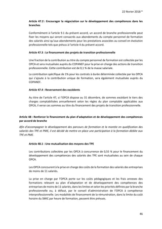 22 février 2018 *
46
Article 47.2 : Encourager la négociation sur le développement des compétences dans les
branches
Conformément à l’article 9.1 du présent accord, un accord de branche professionnelle peut
fixer les moyens qui seront consacrés aux abondements du compte personnel de formation
des salariés ainsi qu’aux abondements pour les prestations associées au conseil en évolution
professionnelle tels que prévus à l’article 4 du présent accord.
Article 47.3 : Le financement des projets de transition professionnelle
Une fraction de la contribution au titre du compte personnel de formation est collectée par les
OPCA et sera mutualisée auprès du COPANEF pour la prise en charge des actions de transition
professionnelle. Cette contribution est de 0,1 % de la masse salariale.
La contribution spécifique de 1% pour les contrats à durée déterminée collectée par les OPCA
qui s’ajoute à la contribution unique de formation, sera également mutualisée auprès du
COPANEF.
Article 47.4 : Reversement des excédents
Au titre de l’article 47, si l’OPCA dispose au 31 décembre, de sommes excédant le tiers des
charges comptabilisées annuellement selon les règles du plan comptable applicables aux
OPCA, il verse ces sommes au titre du financement des projets de transition professionnelle.
Article 48 : Renforcer le financement du plan d’adaptation et de développement des compétences
par accord de branche
Afin d’accompagner le développement des parcours de formation et la montée en qualification des
salariés des TPE et PME, il est décidé de mettre en place une participation à la formation dédiée aux
TPE et PME.
Article 48.1 : Une mutualisation des moyens des TPE
Les contributions collectées par les OPCA à concurrence de 0,55 % pour le financement du
développement des compétences des salariés des TPE sont mutualisées au sein de chaque
OPCA.
Les OPCA concourent à la prise en charge des coûts de la formation des salariés des entreprises
de moins de 11 salariés.
La prise en charge par l’OPCA porte sur les coûts pédagogiques et les frais annexes des
formations relevant au plan d’adaptation et de développement des compétences des
entreprises de moins de 11 salariés, dans les limites et selon les priorités définies par la branche
professionnelle ou, à défaut, par le conseil d’administration de l’OPCA à compétence
interprofessionnelle. Les modalités de financement de la rémunération, dans la limite du coût
horaire du SMIC par heure de formation, peuvent être prévues.
 