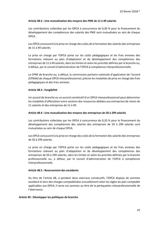 22 février 2018 *
47
Article 48.2 : Une mutualisation des moyens des PME de 11 à 49 salariés
Les contributions collectées par les OPCA à concurrence de 0,30 % pour le financement du
développement des compétences des salariés des PME sont mutualisées au sein de chaque
OPCA.
Les OPCA concourent à la prise en charge des coûts de la formation des salariés des entreprises
de 11 à 49 salariés.
La prise en charge par l’OPCA porte sur les coûts pédagogiques et les frais annexes des
formations relevant au plan d’adaptation et de développement des compétences des
entreprises de 11 à 49 salariés, dans les limites et selon les priorités définies par la branche ou,
à défaut, par le conseil d’administration de l’OPCA à compétence interprofessionnelle.
La CPNE de branche ou, à défaut, la commission paritaire nationale d’application de l’accord
(CPNAA) de chaque OPCA interprofessionnel, précise les modalités de prise en charge des frais
pédagogiques et des frais annexes.
Article 48.3 : Fongibilité
Un accord de branche ou un accord constitutif d’un OPCA interprofessionnel peut déterminer
les modalités d’affectation entre sections des ressources dédiées aux entreprises de moins de
11 salariés et des entreprises de 11 à 49.
Article 48.4 : Une mutualisation des moyens des entreprises de 50 à 299 salariés
Les contributions collectées par les OPCA à concurrence de 0,10 % pour le financement du
développement des compétences des salariés des entreprises de 50 à 299 salariés sont
mutualisées au sein de chaque OPCA.
Les OPCA concourent à la prise en charge des coûts de la formation des salariés des entreprises
de 50 à 299 salariés.
La prise en charge par l’OPCA porte sur les coûts pédagogiques et les frais annexes des
formations relevant au plan d’adaptation et de développement des compétences des
entreprises de 50 à 299 salariés, dans les limites et selon les priorités définies par la branche
professionnelle ou, à défaut, par le conseil d’administration de l’OPCA à compétence
interprofessionnelle.
Article 48.5 : Reversement des excédents
Au titre de l’article 48, si pendant deux exercices consécutifs, l’OPCA dispose de sommes
excédant le tiers des charges comptabilisées annuellement selon les règles du plan comptable
applicables aux OPCA, il verse ces sommes au titre de la péréquation interprofessionnelle de
l’alternance.
Article 49 : Développer les politiques de branche
 
