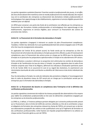 22 février 2018 *
49
Les parties signataires souhaitent favoriser l'insertion sociale et professionnelle des jeunes. A cet effet,
des liens étroits doivent être maintenus entre le monde professionnel et le monde éducatif. Des moyens
issus de la contribution des entreprises au financement des formations initiales professionnelles et
technologiques hors apprentissage et des établissements, organismes et services éligibles peuvent être
mobilisés pour cet objectif
Un OPCA peut conserver une partie des fonds de la contribution non-affectée par les entreprises au
financement des formations initiales professionnelles et technologiques hors apprentissage et des
établissements, organismes et services éligibles, pour concourir au financement des actions de
promotion des métiers.
Article 52 : Le financement de la formation des demandeurs d’emploi
Les parties signataires s’engagent à intervenir en soutien du plan d’investissement compétences.
Toutefois, il réitère leur demande d’un suivi qualitatif performant des actions engagées avec le PIC afin
d’en tirer tous les enseignements nécessaires.
En application de l’article 30 du présent accord, les fonds versés par les entreprises au titre du
financement de la formation des demandeurs d’emploi peuvent être affectés au plan d’investissement
compétences, pour le financement des actions prises en charge par les OPCA pour les demandeurs
d’emploi et en particulier les préparations opérationnelles à l’emploi et les abondements CPF séniors.
Cette contribution a vocation à diminuer en proportion de la diminution du nombre de demandeurs
d’emploi et de l’amélioration du taux de retour à l’emploi. Les parties signataires dans le cadre d’une
initiative conjointe avec l’Etat et les Régions, définiront les indicateurs d’évaluation pertinents avant
la fin de l’année 2018. Ils en assureront le suivi et au regard des évolutions, ils examineront une
réorientation éventuelle de cette contribution au bénéfice de l’alternance et des droits individuels des
salariés.
Pour les demandeurs d’emploi, les coûts de réalisation des prestations intégrées à l’accompagnement
dans le cadre du deuxième niveau du CEP seront pris en charge par la contribution versée par les
entreprises pour la formation des demandeurs d’emploi.
Article 53 : Le financement des besoins en compétences dans l’entreprise et de la définition des
certifications professionnelles
Les parties signataires conviennent de renforcer les travaux prospectifs des observatoires et les moyens
pour définir les certifications professionnelles en lien avec les démarches compétences engagées par
les entreprises ou les branches professionnelles.
La CPNE ou, à défaut, à l’instance politique paritaire désignée par la branche professionnelle prévoit
qu’un financement, dans la limite de 0,50% des sommes collectées au titre de la contribution unique
et obligatoire de formation des entreprises relevant du champ de l’OPCA, est consacré par ce dernier
aux observatoires prospectifs des métiers et des qualifications ainsi qu’à l’ingénierie de formation et
des certifications professionnelles. Cette fraction est imputée proportionnellement à la collecte sur
chaque section financière gérée au sein de l’OPCA.
 