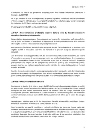 22 février 2018 *
5
d’entreprise. La liste de ces prestations associées pourra faire l’objet d’adaptations ultérieures à
l’initiative du COPANEF.
En ce qui concerne le bilan de compétences, les parties signataires valident les travaux qui viennent
d’être menés par le COPANEF. Leur transcription fera l’objet d’une adaptation pour prendre en compte
les évolutions du CEP fixées par le présent accord.
L’accompagnement du CEP, quel que soit le niveau, est gratuit.
Article 4 : Financement des prestations associées dans le cadre du deuxième niveau du
conseil en évolution professionnelle
Les prestations associées peuvent être proposées par le conseiller en évolution professionnelle (cf.
article 3) afin, notamment, d’approfondir le diagnostic de la situation professionnelle de la personne
et d’adapter au mieux l’élaboration de son projet professionnel.
Ces prestations facultatives, et dont la mise en œuvre requiert l’accord exprès de la personne, sont
éligibles au CPF et finançables à ce titre. Le montant de la prise en charge est déterminé par le
COPANEF.
Afin de favoriser le développement du CEP, des abondements au CPF peuvent être définis, par accord
d’entreprise ou par accord de branche, pour permettre aux bénéficiaires de disposer de ces prestations
associées au deuxième niveau du CEP. De la même façon, dans le cadre de dispositifs de gestion
prévisionnelle des emplois et des compétences territoriales (GPECT), des abondements publics
peuvent favoriser une meilleure appréhension par les individus des enjeux de l’évolution de l’emploi
dans les territoires.
Pour les demandeurs d’emploi, les parties signataires demandent à ce que les coûts de réalisation des
prestations associées à l’accompagnement dans le cadre du deuxième niveau du CEP soient financés
par la contribution versée par les entreprises au titre de la formation des demandeurs d’emploi.
Article 5 : Un dispositif territorial financé
Pour assurer la réussite de la mise en œuvre du CEP et offrir aux individus des garanties sur la qualité
du service rendu sur tout le territoire, le COPANEF proposera au CNEFOP un cahier des charges national
distinguant les deux niveaux de l’offre de services. Ce nouveau cahier des charges, validé de façon
quadripartite, permettra d’harmoniser le CEP en direction de l’ensemble des publics. Le mode et la
durée d’habilitation ainsi que les modalités de l’évaluation seront définis par le cahier des charges
national.
Les opérateurs habilités pour le CEP des demandeurs d’emploi, et des publics spécifiques (jeunes,
travailleurs en situation de handicap et cadres) relèvent de la loi.
Pour les salariés, un appel à candidatures régional est effectué au niveau de chaque région par
l’instance définie à l’article 37.1 pour recueillir les candidatures et accorder l’habilitation pour cinq ans
à un ou plusieurs opérateurs. La reconduction de l’habilitation est subordonnée à une évaluation des
conditions d‘exercice du conseil pendant la période antérieure à leur première habilitation. Les
modalités de l’évaluation sont définies par le cahier des charges national.
 
