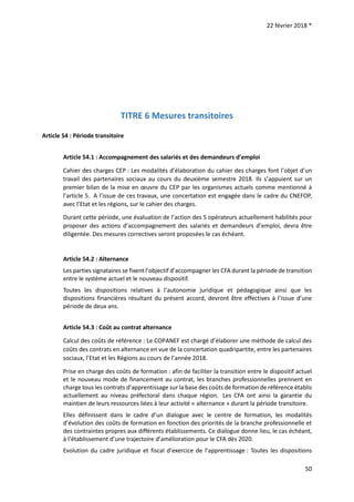 22 février 2018 *
50
TITRE 6 Mesures transitoires
Article 54 : Période transitoire
Article 54.1 : Accompagnement des salariés et des demandeurs d’emploi
Cahier des charges CEP : Les modalités d’élaboration du cahier des charges font l’objet d’un
travail des partenaires sociaux au cours du deuxième semestre 2018. Ils s’appuient sur un
premier bilan de la mise en œuvre du CEP par les organismes actuels comme mentionné à
l’article 5. A l’issue de ces travaux, une concertation est engagée dans le cadre du CNEFOP,
avec l’Etat et les régions, sur le cahier des charges.
Durant cette période, une évaluation de l’action des 5 opérateurs actuellement habilités pour
proposer des actions d’accompagnement des salariés et demandeurs d’emploi, devra être
diligentée. Des mesures correctives seront proposées le cas échéant.
Article 54.2 : Alternance
Les parties signataires se fixent l’objectif d’accompagner les CFA durant la période de transition
entre le système actuel et le nouveau dispositif.
Toutes les dispositions relatives à l’autonomie juridique et pédagogique ainsi que les
dispositions financières résultant du présent accord, devront être effectives à l’issue d’une
période de deux ans.
Article 54.3 : Coût au contrat alternance
Calcul des coûts de référence : Le COPANEF est chargé d’élaborer une méthode de calcul des
coûts des contrats en alternance en vue de la concertation quadripartite, entre les partenaires
sociaux, l’Etat et les Régions au cours de l’année 2018.
Prise en charge des coûts de formation : afin de faciliter la transition entre le dispositif actuel
et le nouveau mode de financement au contrat, les branches professionnelles prennent en
charge tous les contrats d’apprentissage sur la base des coûts de formation de référence établis
actuellement au niveau préfectoral dans chaque région. Les CFA ont ainsi la garantie du
maintien de leurs ressources liées à leur activité « alternance » durant la période transitoire.
Elles définissent dans le cadre d’un dialogue avec le centre de formation, les modalités
d’évolution des coûts de formation en fonction des priorités de la branche professionnelle et
des contraintes propres aux différents établissements. Ce dialogue donne lieu, le cas échéant,
à l’établissement d’une trajectoire d’amélioration pour le CFA dès 2020.
Evolution du cadre juridique et fiscal d’exercice de l’apprentissage : Toutes les dispositions
 