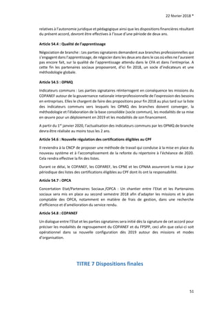 22 février 2018 *
51
relatives à l’autonomie juridique et pédagogique ainsi que les dispositions financières résultant
du présent accord, devront être effectives à l’issue d’une période de deux ans.
Article 54.4 : Qualité de l’apprentissage
Négociation de branche : Les parties signataires demandent aux branches professionnelles qui
s’engagent dans l’apprentissage, de négocier dans les deux ans dans le cas où elles ne l’auraient
pas encore fait, sur la qualité de l’apprentissage attendu dans le CFA et dans l’entreprise. A
cette fin les partenaires sociaux proposeront, d’ici fin 2018, un socle d’indicateurs et une
méthodologie globale.
Article 54.5 : OPMQ
Indicateurs communs : Les parties signataires réinterrogent en conséquence les missions du
COPANEF autour de la gouvernance nationale interprofessionnelle de l’expression des besoins
en entreprises. Elles le chargent de faire des propositions pour fin 2018 au plus tard sur la liste
des indicateurs communs vers lesquels les OPMQ des branches doivent converger, la
méthodologie et l’élaboration de la base consolidée (socle commun), les modalités de sa mise
en œuvre pour un déploiement en 2019 et les modalités de son financement.
A partir du 1er
janvier 2020, l’actualisation des indicateurs communs par les OPMQ de branche
devra être réalisée au moins tous les 2 ans.
Article 54.6 : Nouvelle régulation des certifications éligibles au CPF
Il reviendra à la CNCP de proposer une méthode de travail qui conduise à la mise en place du
nouveau système et à l’accomplissement de la refonte du répertoire à l’échéance de 2020.
Cela rendra effective la fin des listes.
Durant ce délai, le COPANEF, les COPAREF, les CPNE et les CPNAA assureront la mise à jour
périodique des listes des certifications éligibles au CPF dont ils ont la responsabilité.
Article 54.7 : OPCA
Concertation Etat/Partenaires Sociaux /OPCA : Un chantier entre l’Etat et les Partenaires
sociaux sera mis en place au second semestre 2018 afin d’adapter les missions et le plan
comptable des OPCA, notamment en matière de frais de gestion, dans une recherche
d’efficience et d’amélioration du service rendu.
Article 54.8 : COPANEF
Un dialogue entre l’Etat et les parties signataires sera initié dès la signature de cet accord pour
préciser les modalités de regroupement du COPANEF et du FPSPP, ceci afin que celui-ci soit
opérationnel dans sa nouvelle configuration dès 2019 autour des missions et modes
d’organisation.
TITRE 7 Dispositions finales
 